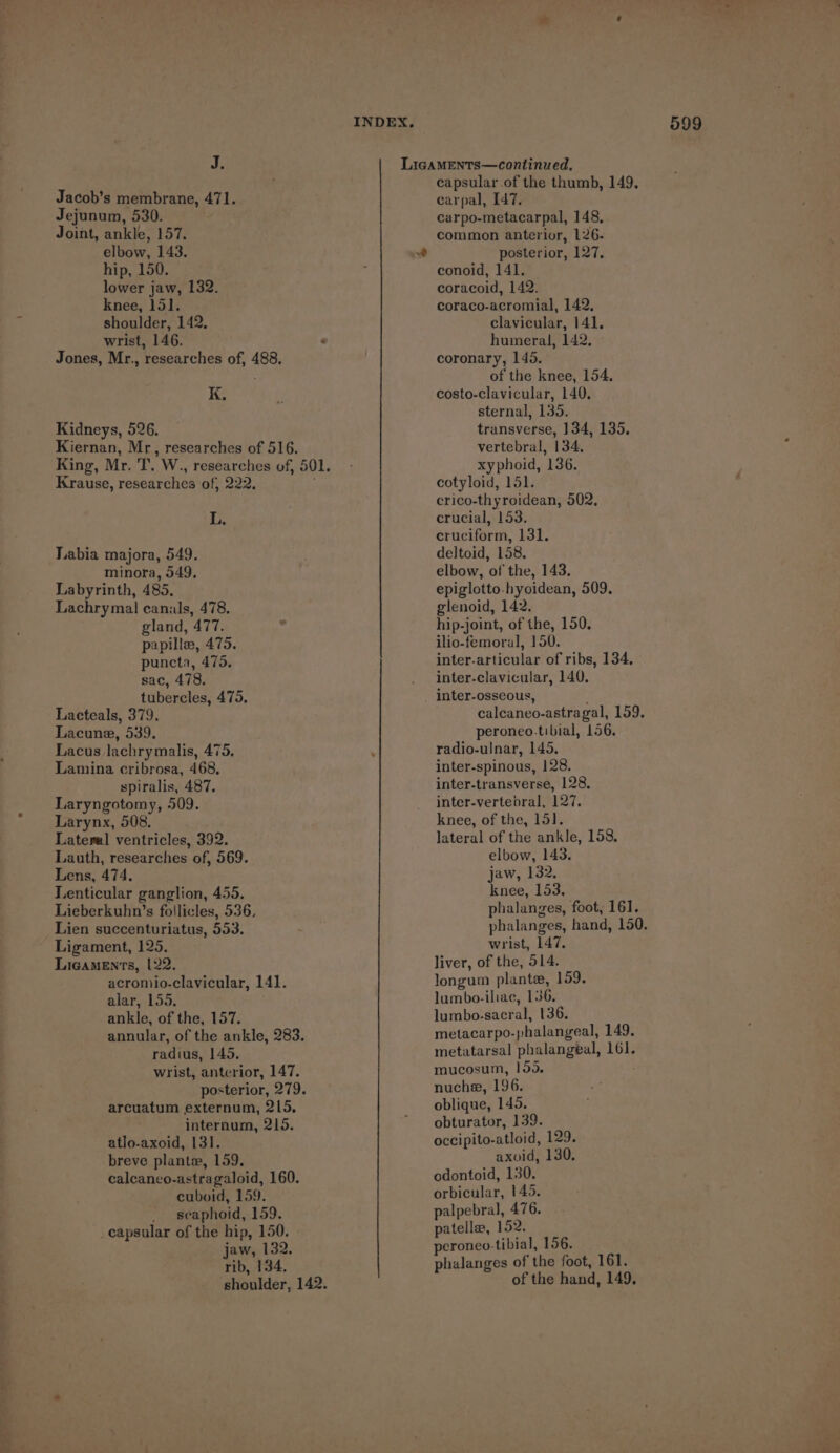 Jacob’s membrane, 471. Jejunum, 530. hip, 150. wrist, 146. ‘ Kidneys, 526. L. minora, 549, Labyrinth, 485. Lachrymal canals, 478. gland, 477. papille, 475. puncta, 475. tubercles, 475, Lacteals, 379. Lacuna, 539. Lacus lachrymalis, 475, Lamina cribrosa, 468, spiralis, 487. Laryngotomy, 509. Larynx, 508. Lateral ventricles, 392. Lauth, researches of, 569. Lenticular ganglion, 455. Lieberkuhn’s follicles, 536, Lien succenturiatus, 553. Ligament, 125. Ligaments, 122, acromio-clavicular, 141. alar, 155. ankle, of the, 157. annular, of the ankle, 283. radius, 145. wrist, anterior, 147. posterior, 279. arcuatum externum, 215, atlo-axoid, 131. breve plantew, 159. caleanco-astragaloid, 160. cuboid, 159. _ seaphoid, 159. _capsular of the hip, 150. jaw, 132. rib, 134. capsular of the thumb, 149. carpal, 147, carpo-metacarpal, 148, conoid, 141. humeral, 142. of the knee, 154, transverse, 134, 135. xyphoid, 136. crico-thyroidean, 502. crucial, 153. elbow, of the, 143. epiglotto.hyoidean, 509. glenoid, 142. hip-joint, of the, 150. ilio-femoral, 150. inter-articular of ribs, 134, inter-osseous, ' calcaneo-astragal, 159. peroneo.tibial, 156. radio-uJnar, 145. inter-spinous, 128. inter-transverse, 128. inter-vertebral, 127. knee, of the, 151]. lateral of the ankle, 158, elbow, 143. knee, 153, phalanges, foot, 161. phalanges, hand, 150. wrist, 147. liver, of the, 514. longum plante, 159. lumbo-iliae, 136. lumbo-sacral, 136. metacarpo-phalangeal, 149. metatarsal phalangeal, 161. mucosum, 155. nuche, 196. oblique, 145. obturator, 139. occipito-atloid, 129. axoid, 130. odontoid, 130. orbicular, 145. palpebral, 476. patella, 152. peroneo-tibial, 156. phalanges of the foot, 161. of the hand, 149,