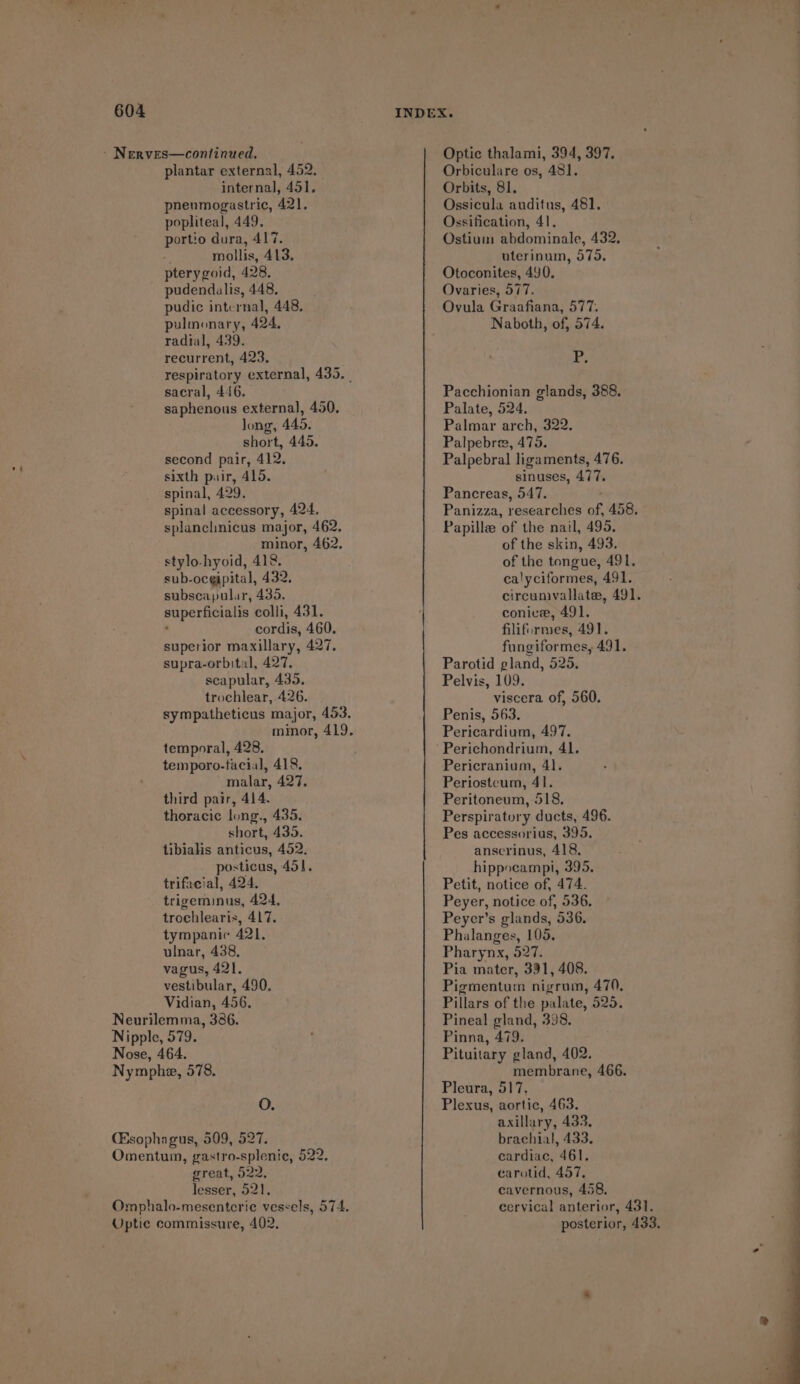 ~ Nerves—continued. plantar external, 452. internal, 451. pheumogastric, 421, popliteal, 449. portio dura, 417. % mollis, 413. pterygoid, 428. pudendalis, 448, pudic internal, 448, pulmonary, 424. radial, 439. recurrent, 423. respiratory external, 435. | sacral, 446. saphenous external, 450. Jong, 445, short, 445. second pair, 412. sixth pair, 415. spinal, 429. spinal accessory, 424. splanchnicus major, 462. minor, 462. stylo-hyoid, 412. sub-ocgipital, 432. subscapular, 435. superficialis colli, 431. . cordis, 460. superior maxillary, 427, supra-orbital, 427. scapular, 435, trochlear, 426. sympatheticus major, 453. minor, 419. temporal, 428. temporo-facial, 418. malar, 427. third pair, 414. thoracic long., 435, short, 435. tibialis anticus, 452. posticas, 451, trifaeial, 424. trigeminus, 424, trochlearis, 417. tympanic 421. ulnar, 438, vagus, 421. vestibular, 490. Vidian, 456. Neurilemma, 386. Nipple, 579. Nose, 464. Nymphe, 578. O. (Esophagus, 509, 527. Omentum, gastro-splenie, 522. great, 522, lesser, 521. Omphalo-mesentcrie vessels, 574. Optic commissure, 402, Optic thalami, 394, 397. Orbiculare os, 481]. Orbits, 81. Ossicula auditus, 481. Ossification, 41. Ostium abdominale, 432, uterinum, 575, Otoconites, 490. Ovaries, 577. Ovula Graafiana, 577. Naboth, of, 574. P; Pacchionian glands, 388, Palate, 524, Palmar arch, 322. Palpebres, 475. Palpebral ligaments, 476. sinuses, 477. Pancreas, 547. Panizza, researches of, 458. Papille of the nail, 495. of the skin, 493. of the tongue, 491. calyciformes, 491. circumvallate, 491. conice, 491. filifurmes, 491. fungiformes, 491. Parotid gland, 525. Pelvis, 109. viscera of, 560. Penis, 563. Pericardium, 497. Perichondrium, 41. Pericranium, 41. Periostcum, 41. Peritoneum, 518, Perspiratory ducts, 496. Pes accessorius, 395, anscrinus, 418, hippocampi, 395. Petit, notice of, 474. Peyer, notice of, 536, Peyer’s glands, 536. Phalanges, 105. Pharynx, 527. Pia mater, 391, 408. Pigmentum nigrum, 470, Pillars of the palate, 525. Pineal gland, 398. Pinna, 479. Pituitary gland, 402. membrane, 466. Pleura, 517. Plexus, aortic, 463. axillary, 433, brachial, 433, cardiac, 461. carotid, 457, cavernous, 458, cervical anterior, 431. posterior, 433,