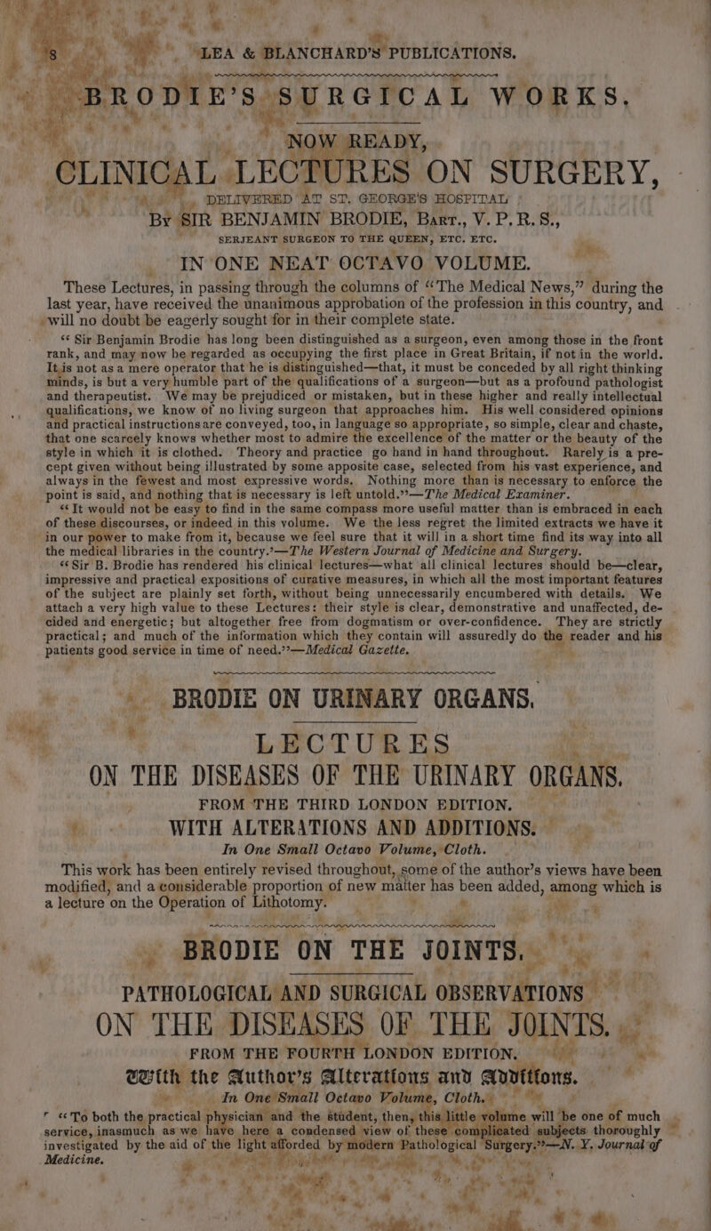 wi ® a ogy Nib ft © See i “ “LEA &amp; BLANCHARD’S PUBLICATIONS. EW ie, ck RRA PRS ALE, aoe BRODIE'S: SURGICAL WORKS, I 7. af ie its ‘NO’ ) READY, CLINICAL LECTURES ON SURGERY, ) ... DELIVERED AT Say GEORGE'S HOSPITAL ‘BY: SIR BENJAMIN BRODIE, Barr., V.P.R.S., SERJEANT SURGEON TO THE be ETC. ETC. IN ONE NEAT OCTAVO VOLUME. These Lectures, in passing through the columns of ‘The Medical News,” during the last year, have fepeived the unanimous approbation of the profession in this country, and will no doubt be eagerly sought for in their complete state. ‘¢ Sir Benjamin Brodie has long been distinguished as a surgeon, even among those in the front rank, and may now he regarded as occupying “the first place in Great Britain, if not in the world. It,is not as a mere operator that he is distinguished—that, it must be conceded by all right thinking 4 minds, is but a very humble part of the qualifications of a surgeon—but as a profound pathologist and therapeutist. We may be prejudiced or mistaken, but in these higher and really intellectual qualifications, we know of no living surgeon that approaches him. His well considered opinions and practical instructions are conveyed, too, in language so appropriate, so simple, clear and chaste, that one scarcely knows whether most to admire the excellence of the matter or the beauty of the style in which it is clothed. Theory and practice go hand in hand throughout. Rarely is a pre- cept given without being illustrated by some apposite case, selected from his vast experience, and always in the fewest and most expressive words. Nothing more than is necessary to enforce the point is said, and nothing that is necessary is left untold.””—T'he Medical Examiner. ¢ Tt wail not be easy to find in the same compass more useful matter than is embraced in each of these discourses, or indeed in this volume. We the less regret the limited extracts we have it in our power to make from it, because we feel sure that it will in a short time find its way into all the medical libraries in the country.—The Western Journal of Medicine and Surgery. ‘«¢ Sir B. Brodie has rendered his clinical lectures—what all clinical lectures should be—clear, impressive and practical expositions of curative measures, in which all the most important features of the subject are plainly set forth, without being unnecessarily encumbered with details. We attach a very high value to these Lectures: their style is clear, demonstrative and unaffected, de- cided and energetic; but altogether free from dogmatism or over-confidence. They are strictly practical; and much of the information which they contain will assuredly do | reader and his patients good service in time of need.’’—Medical Gazette. - BRODIE ON URINARY ORGANS, in LECTURES ON THE DISEASES OF THE URINARY ORGANS. FROM “THE THIRD LONDON EDITION. a WITH ALTERATIONS AND ADDITIONS. In One Small Octavo Volume, Cloth. Sh This work has been entirely revised throughout, some of the author’s views have been modified, and a considerable proportion of new matter has been added, among which is a lecture on the Operation of Lithotomy. er n ‘ia ‘i it wt AAR ARAAR AAAS Saaacanaaananaamaanaanmannannen BRODIE ON THE JOINTS, ‘ SBreci salads SURGICAL AS it | ON THE DISEASES OF THE JOINTS. ne FROM THE FOURTH I LONDON EDITION. j With the Author's Alterations anv avutitons. ' Hn? gh Fre One!Smalt Octavo Volu » Cloth. rie r To both the practical as sician . and the mn then, ‘this ittle volume will ‘be one of much service,. inasmuch as we ha’ here a condensed view of * hheael anil cated subjects thoroughly — investigated by the aid of the light taforded b modern Pathological ‘Surgery.”—NV.. Y. Journal of Medicine. ry &gt; ave ay Sf Sie hott * ap. xe ri, .* “a “yy wig 7 4 a” 5 % os ep an ; ‘ we a] , a  % a eri. “a “ky ‘ 4 ibe a ‘i P fr' tah : Te er ro * ; é ee