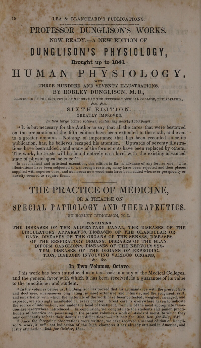 ae.) 2ot a os o* . 4 : ae ; é. $ 10 gia War tg &amp; BLANCHARD? 'S PUBLICATIONS. PROFESSOR _DUNGL GLISON’S WORKS. NOW READY.—A NE ‘NEW EDITION OF DUNGLISON’S PHYSIOLOGY, Brought up to 1846. - HUMAN PHYSIOLOGY, THREE HUNDRED AND SEVENTY ILLUSTRATIONS. BY ROBLEY DUNGLISON, M.D., PROFESSOR OF THE INSTITUTES OF MEDICINE IN THE JEFFERSON MEDICAL COLLEGE, PHILADELPHIA, - &amp;c. &amp;e, SIXTH EDITION. GREATLY IMPROVED. In two large octavo volumes, containing nearly 1350 pages. “Tt is but necesary for the Author to say that all the cares that were bestowed on the preparation of the fifth edition have been extended to the sixth, and even ‘~ to a greater amount. Nothing of importance that has been recorded since its publication, has, he believes, escaped his attention. Upwards of seventy illustra- __ tions have been added; and many of the former cuts have been replaced by others. ‘The work, he trusts will be found entirely on a level with the existing advanced ‘state of physiological science.’ In mechanical and artistical execution, this edition is far in advance of any former one. The illustrations have been subjected tova thorough revision, many have been rejected and their places supplied with superior ones, and numerous new wood-cuts have been added wherever perspicuity or novelty seemed to Se them. THE PRACTICE OF MEDICINE, | ia + : OR A TREATISE ON SPECIAL PATHOLOGY AND ee Ee eee “BY ROBLEY DUNGLISON, M.D. be ® THE DISEASES OF THE ALIMENTARY CANAL, THE DISEASES OF THE SRCULATORY APPARATUS, DISEASES OF THE GLANDULAR OR- GANS, DISEASES OF THE ORGANS OF THE SENSES, DISEASES OF THE RESPIRATORY ORGANS, DISEASES OF THE GLAN- DIFORM GANGLIONS, DISEASES OF THE NERVOUS SYS. TEM, DISEASES OF THE ORGANS OF REPRODUC- TION, DISEASES INVOLVING VARIOUS ies e we? &amp;e. &amp;c. £ = ' In Two Volumes, Octavo, _ : This work has been introduced as text-book in many of ie Colleges, and the general favor with which it ‘has | been 3 fresivegs is a guarantee the its value to the practitioner and student. sae. ‘ ‘¢ In the volumes before us, Dr. Dunglison has proved that his. acquaintance with he present facts and doctrines, wheresoever originating, is most extensive and intimate, and nS ate skill, . and impartiality with which the materials of the work have been’ collected, weighed, arranged, a exposed, are strikingly manifested in every chapter. Great care. is everywhere taken to indicate the source of information, and under the head of treatment, formule of the most appropriate reme- dies are everywhere introduced. In conclusion, we congratulate the students and junior practi- tioners of America on possessing in the present volumes a work of standard merit, to which the may confidently refer in their | doubts and difficulties.°°—Brit. and Por. ed. Rev. for July, 1842. “¢ Since the foregoing observations were written, we have rece ed second edition of Dungli- i son’s work, a sufficient indication of the high character it has | already attained i in America, and j justly attained. ?2—Jbid. for October, 1844, - Cs, : A . stb ; : et) Sire