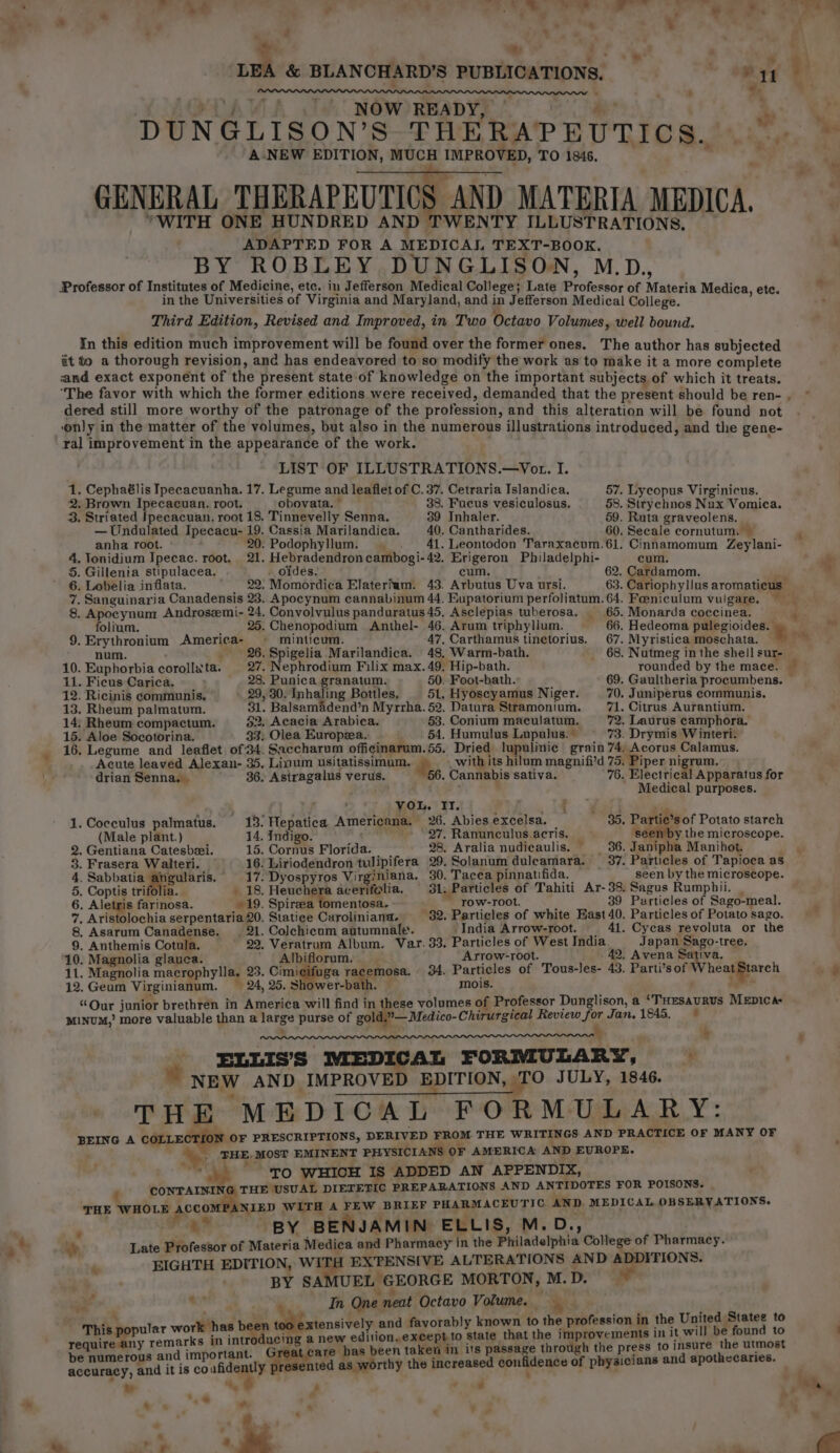 « ; i se * 7 » * ‘ ‘ .s _ ?: ‘ . . ® | &amp; BLANCHARD’S PUBLICATIONS. ” ewer : a, ad ‘ &gt; PRAVA Ta MGW) READYE Soe ae ce DUNGLISON’S THERAPEUTICS. © r ‘ANEW EDITION, MUCH IMPROVED, TO 1846. GENERAL THERAPEUTICS AND MATERIA MEDICA. MT eee BY ROBLEY DUNGLISON, M.D., Professor of Institutes of Medicine, etc. in Jefferson Medical College; Late Professor of Materia Medi in the Universities of Virginia and Maryland, and in Jefferson Medical Peilede. 2 Agesh aa Third Edition, Revised and Improved, in Two Octavo Volumes, well bound. _ In this edition much improvement will be found over the former ones. The author has subjected it to a thorough revision, and has endeavored to so modify the work as to make it a more complete and exact exponent of the present state of knowledge on the important subjects of which it treats. dered still more worthy of the patronage of the profession, and this alteration will be found not ony in the matter of the volumes, but also in the numerous illustrations introduced, and the gene- ral improvement in the appearance of the work. . ; LIST OF ILLUSTRATIONS.—Vot. I. . Cephaélis Ipecacuanha. 17. Legume and leaflet of C. 37. Cetraria Islandica. 57. Lycopus Virginicus. . Brown Ipecacuan. root. obovata. © 38. Fucus vesiculosus. 58. Strychnos Nux Vomica. . Striated Ipecacuan. root 18. Tinnevelly Senna. 39 Inhaler. 59. Ruta graveolens. —Undulated Ipecacu- 19. Cassia Marilandica. 40. Cantharides. 60. Secale cornutum. — anha root. 20. Podophyllum. . . 41. Leontodon Taraxacum.61. Cinnamomum Zeylani- . Tonidium Ipecac. root, 21. Hebradendroncambogi-42. Erigeron Philadelphi- cum. . Gillenia stipulacea. . oidés. cum. 62. Cardamom. 05 bo . Sanguinaria Canadensis 23. Apocynum cannabinum 44. Eupatorium perfoliatum. 64. Foeniculum vulgare. . Apocynum Androsemi- 24. Convolvulus panduratus 45, Asclepias tuberosa. 65. Monarda coccinea. 9. Erythronium America- ~ minticum. 47, Carthamus tinetorius. 67. Myristica moschata. 12. Ricinis communis. 29, 30. Inhaling Bottles, 51. Hyoscyamus Niger. 70. Juniperus communis. 13. Rheum palmatum. 31. Balsamadend’n Myrrha. 52. Datura Stramonium. 71. Citrus Aurantium. 14; Rheum compactum. §2, Acacia Arabica. 53. Conium maculatum. 72. Laurus camphora. 15. Aloe Socotorina. | . 33) Olea Europea.: 54. Humulus Lupulus. 73. Drymis Winteri. 16. Legume and leaflet of34. Saccharum officinarum.55. Dried lupulinic grain 74, Acorus Calamus. Acute leaved Alexan- 35. Linum usitatissimum. &amp; - with its hilum magnifi’d 75. Piper nigrum. drian Senna. — 36. Astragalus verus. 56. Cannabis sativa. 76. Electrical Apparatus for + Medical purposes. Cocculus palmatus. 13: Hepatica Americana. 26. Abies excelsa. — 35. Partie’s of Potato starch (Male plant.) 14. Indigo. 27. Ranunculus.acris. — ‘seen by the microscope. Gentiana Catesbei. 15. Cornus Florida. 28. Aralia nudicaulis. 36. Janipha Manihot. ; Frasera Walteri. 16. Liriodendron twlipifera 29. Solanum duleamara. — 37. Particles of Tapioca as Sabbatia Fpsmars. ' 17. Dyospyros Virginiana. 30. Tacea pinnatifida. seen by the microscope. Coptis trifolia. 18. Heuchera acerifolia. 31. Particles of Tahiti Ar-38. Sagus Rumpbii. | Aletris farinosa. 19. Spireea tomentosa. Tow-root. ; 39 Particles of Sago-meal. . Aristolochia serpentaria 20. Statice Caroliniana. 32. Particles of white East 40. Particles of Potato sago. Asarum Canadense. . 21. Colchicum autumnale. ‘India Arrow-root. _ 41. Cycas revoluta or the . Anthemis Cotula, 29, Veratrum Album. Var. 33. Particles of West India. Japan Sago-tree. 10. Magnolia glauca. ' Albiflorum. Artow-root. 42, Avena Sativa. — 11. Magnolia macrophylla. 23. Cimicifuga racemosa. 34. Particles of Tous-les- 43. Parti’s of Wheatgtarch 12. Geum Virginianum. — 24, 25. Shower-bath. 4 mois. 1 “Our junior brethren in America will find in these volumes of Professor Dunglison, a ‘THEesauRus MEDICA: MINUM,’ more valuable than a large purse of gold.”— Medico- Chirurgical Review for Jan.1845, © » + ELLIS’S MEDICAL FORMULARY, © s NEW AND. IMPROVED EDITION, TO JULY, 1846. THE MEDICAL FORMULARY: BEING A COLLE OF PRESCRIPTIONS, DERIVED FROM THE WRITINGS AND PRACTICE OF MANY OF ey THE. MOST EMINENT PHYSICIANS OF AMERICA AND EUROPE. aarh.* TO WHICH IS ADDED AN APPENDIX, CONTAININ: THE USUAL DIETETIC PREPARATIONS AND ANTIDOTES FOR POISONS. THE bp pie ge .NIED witH A FEW BRIEF PHARMACEUTIC. AND MEDICAL OBSERVATIONS. ‘ a? BY BENJAMIN ELLIS, M.D., | DP. Late Professor of Materia Medica and Pharmacy in the Philadelphia College of Pharmacy. - EIGHTH EDITION, WITH EXTENSIVE ALTERATIONS AND ADDITIONS. . BY SA UEL GEORGE MORTON, M.D. - bond - In One neat Octavo Volume. — ; ” , - H . . : . is i the United Statee to popular work has been t tensively and favorably known to the profession in the United! | reais remarks in introducing a new edition,except to state that the improvements in It will be found to be numerous and important. Fata has been taken in its passage through the press to insure the utmost g sen accuracy, and it is co oP ig ted as worthy the increased conlidence of physicians and apothecaries. w * - 7 é CONIA OSCw nr ‘) a ~ &gt; « * - '