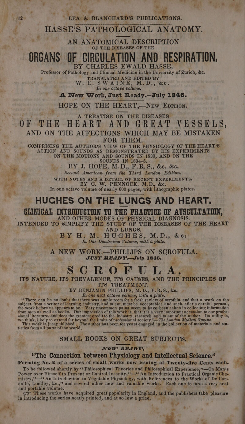 s ‘i wee ae “12 ; eee ial BLANCHARD’S PUBLICATIONS. f HASSE’S S$ PATHOLOGICAL AN ANATOMY. , AN ANATOMICAL DESCRIPTION OF THE DISEASES OF THE “ORGANS OF CIRCULATION AND RESPIRATION. BY CHARLES EWALD HASSE, Professor of Pathology and Clinical Medicine in the University of Zurich, &amp;e. TRANSLATED AND EDITED BY W. E. SWAINE, M.D., ‘&amp;c. In one octavo bonne, ‘A New Work, Sust Ready.—July 1846. HOPE ON THE HEART,—New Ebprrion. ¥ A TREATISE ON IN THE DISEASES OF THE HEART AND GREAT VESSELS, AND ON THE AFFECTIONS WHICH MAY BE MISTAKEN ' FOR THEM. COMPRISING THE AUTHOR’S VIEW OF THE PHYSIOLOGY OF THE HEARTS _ ACTION AND SOUNDS AS DEMONSTRATED BY HIS EXPERIMENTS ‘ae _ ON THE MOTIONS AND SOUNDS IN 1830, AND ON THE SOUNDS IN 1834-5.. BY J. HOPE, M.D., F.R.S., &amp;c.. &amp;c, q ie, i re Ph ii Second American from the Third London Edition. rl WITH NOTES AND A DETAIL OF RECENT EXPERIMENTS. eee BY C. W. PENNOCK, M.D., &amp;c. In one octavo volume of nearly 600 pages, with lithographic plates. HUGHES ON THE LUNGS AND HEART, CLINICAL INTRODUCTION TO THE PRACTICE OF AUSCULTATION, AND OTHER MODES OF PHYSICAL DIAGNOSIS. INTENDED TO SIMPLIFY THE STUDY OF THE DISEASES OF THE HEART _ AND LUNGS. Bey, H. M. HUGHES, M.D., &amp;e: hoe pe ah eee ag Duodecimo Volume, with a plate. ; - ’ A NEW WORK. —PHILLIPS ON SCROFULA. “+ JUST READY. DX eensiee 1846. is  SCROFULA, ITS N ATURE, ITs PREVALENCE, ITS CAUSES, AND THE PRINCIPLES OF i i ees TREATMENT. | i BY BENJAMIN PHILLIPS, M.D., F. R.S., &amp;e. .; In one neat octavo volume, with a plate. “ There can be no doubt that there was ample room for a fresh review of scrofula, and that a work on the subject, from a writer of | rning, industry, and talent, must be acceptable; and such, after a careful perusal, the work before us appears to be. ‘Very uncommon pains seem to have been taken in collecting information from men as well as books. Our impression of this work is, that it is a very important pecmpion to our profes- sional literature, and does the greatest ¢reditto the industry, research and talent of the author. Its utility is, we think, likely to extend far beyond limits of professional society.”— The London Medical Gazette. This work is just published., The author has been for years engaged in the. eollectiig of materials and sta- tistics from all Bane of the world, J Ws ’ SMALL BOOKS ON GREAT  SUBJECTS. NOW READY, pe Nj “The Connection between Physiology and Intellectual, Science.” Forming No. 2 of a series of small works now Asquings at Twenty-five Cents each. To be followed shortly by ‘* Philosophical Theories and Philosophical Experience,’»—On Man’s Power over Himself to Prevent or Control Insanity,?*—‘* An Introduction to Practical Organic Che- mistry,”»—** An Introduction to Vegetable Physiology, with References to the Works of De Can- dolle, Lindley, &amp;c.,’? and several other new and valuable Worle Each one to form a iy neat and portable volume. X= These works have acquired great popularity in England, and the publishers take “pleasure in introducing the series neatly printed, and at so low a price. | eg te ad ‘ * # oe, ’ #