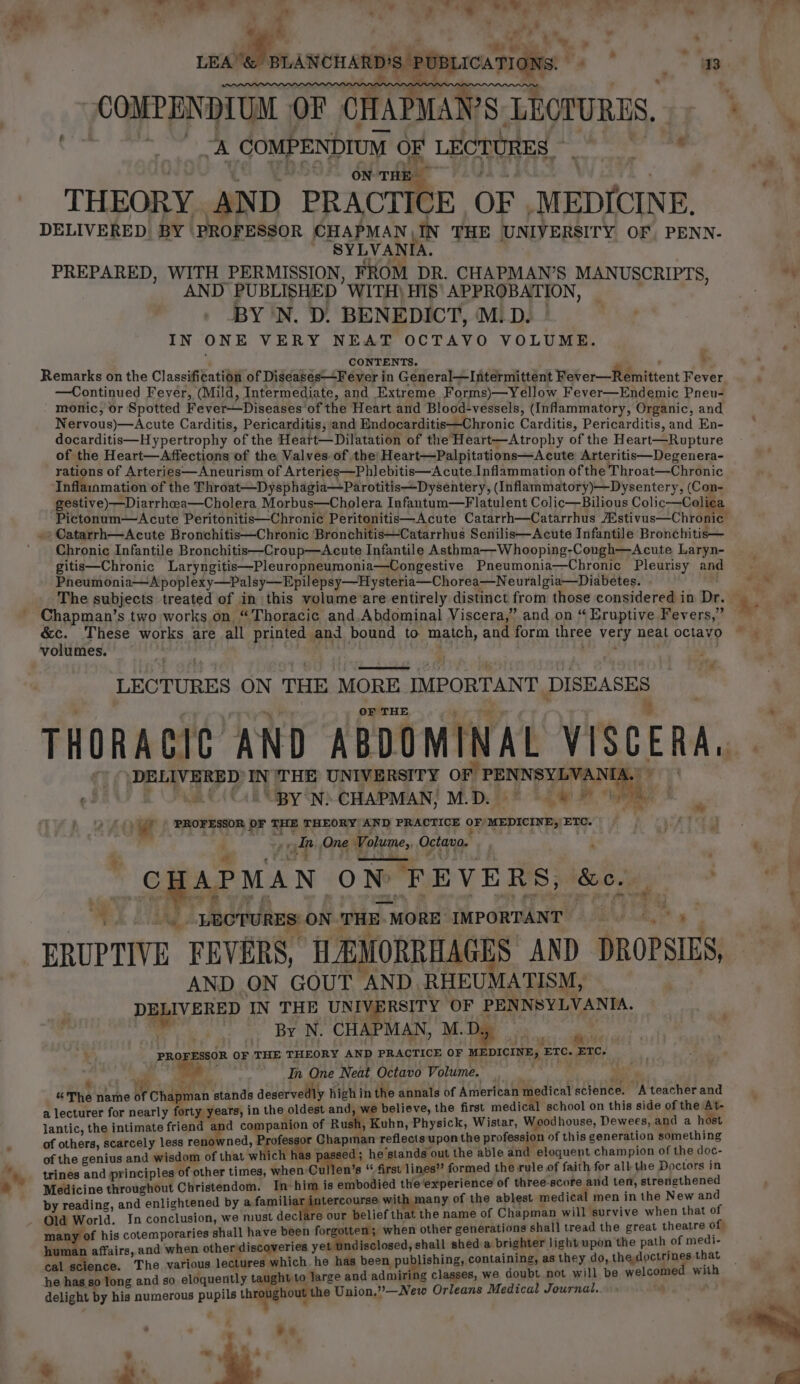 ¥ a ye o . a * od eat ” % 4 . ¢ “ : “ @yp. &amp; oe om - ‘ - 2) s ; — LEA&amp; MANCHARD'S POMLICARIONS &gt; COMPENDIUM OF CHAPMAI 2g LECTURES. : fides. COMPENDIUM OF LECTURES, : shee. ON rik THEORY AND PRACTICE OF. eeu DELIVERED BY PROFESSOR CHAPMAN IN THE UNIVERSITY OF, PENN- ~ SYLVANIA. PREPARED, WITH PERMISSION, FROM DR. CHAPMAN’S MANUSCRIPTS, AND PUBLISHED WITH) HIS’ APPROBATION, BY 'N. D. BENEDICT, M.D. IN ONE VERY NEAT OCTAVO VOLUME. CONTENTS. : Remarks on the Classification of Digeasés“+Fever in General—Intermittent Weter—Wemnittent Fever —Continued Fever, (Mild, Intermediate, and Extreme Forms)—Yellow Fever—Endemic Pneu- monic, or Spotted Fever—Diseases' of the Heart and Blood-vessels, (Inflammatory, Organic, and Nervous)—Acute Carditis, Pericarditis, and Endocarditis—Chronic Carditis, Pericarditis, and En- docarditis—Hypertrophy of the Heatt—Dilatation of the Heart—Atrophy of the Heart—Rupture of the Heart—Affections of the Valves of the Heart—Palpitations—Acute Arteritis—Degenera- rations of Arteries—Aneurism of Arteries—Phlebitis—Acute Inflammation of the Throat—Chronic Inflainmation of the Throat—Dysphagia—Parotitis—Dysentery, (Inflammatory)—Dysentery, (Con- gestive) —Diarrhea—Cholera Morbus—Cholera Infantum—Flatulent Colic—Bilious Colic—Colie Pictonum—&lt;Acute Peritonitis—Chronic Peritonitis—Acute Catarrh—Catarrhus WativasChromee » Catarrh—Acute Bronchitis—Chronic Bronchitis—Catarrhus Senilis—Acute Infantile Bronchitis— Chronic Infantile Bronchitis—Croup—Acute Infantile Asthma—Whooping-Cough—Acute Laryn- gitis—Chronic Laryngitis—Pleuropneumonia—Congestive Pneumonia—Chronic Pleurisy and Pheumonia—Apoplexy—Palsy—Epil epsy—Hysteria—Chorea—N euralgia—Diabetes. Chapman’s two works on, “Thoracic and.Abdominal Viscera,” and on “ Eruptive Fevers,” volumes. LECTURES ON THE MORE IMPORTANT DISHASES OF THE THORACIC AND ABDOMINAL MISCERAL. DELIVERED IN 'THE UNIVERSITY OF PENNSYLVAN A. efi) BONE C( CR ipy op CHAPMAN! M.D. is® 2 oF here, Og PROFESSOR OF THE THEORY AND PRACTICE OF MEDICINE, ETC. sf in One Volume, Ostana, 2 CHAPMAN ON FEVERS, to. . a, | _ LECTURES ON: THE MORE IMPORTANT ae ERUPTIVE FEVERS, “HEMORREAG S AND DROPSIES, AND ON GOUT “AND RHEUMATISM, | PAYER IN THE UNIVERSITY OF PENNSYLVANIA. By N. CHAPMAN, M. : 3 ages OF THE THEORY AND PRACTICE OF MEDICINE, ETC. ETC. * re 2 In One Neat Octavo Volume. § The name of Chapman stands deservedly high i in the annals of American medical science. A teacher and a lecturer for nearly forty years, in the oldest and, we believe, the first medical school on this side of the a lantic, the intimate friend and companion of Rush, Kuhn, Physick, Wistar, Woodhouse, Dewees, and a host of others, scarcely less ae Professor Chapman reflects upon the profession of this generation something of the genius and wisdom of that wh ch has passed; he’stands out the able and “eloquent champion of the doc- trines and principles of other times, when Cu en’s “ first lines” formed the rule of faith for all the Doctors in Medicine throughout Christendom. In: him is embodied the‘experience of three.score and ten, aay by reading, and enlightened by a.famili tercourse with many of the ablest medical men in the New an oraries shall have been forgotten ; when other generations shall tread the great theatre of ste in opapape se other discoveries yet undisclosed, shall shed a brighter light upon the path of yeh cal science. The various lectures: which. he has been publishing, containing, as they do, the,doctrines 1 he has so long and so eloquently taught to large and admiring classes, we doubt not will be welcome wi delight by his numerous ee throughout the Union,”—New Orleans Medical Journal. .