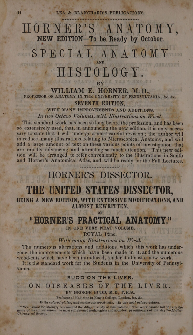 . * t el , a i* a - * 14 . a ae &amp; BLANCHARD'S — oe HORNER’S ANATOMY. NEW EDITION—To be —To be Ready by October. nolaee ole ay ANATOMY i AND HislOLOGy, ” “= WILLIAM: E. HORNER; M. D., PROFESSOR OF ANATOMY IN, THE UNIVERSITY OF ’ PENNSY LVANIA, &amp;c. &amp;c. SEVENTH EDITION, . WITH MANY IMPROVEMENTS AND ADDITIONS. zie n In two Octavo Volumes, with Illustrations on Woods. Mite et This standard work has been so long before the profession, and has been so extensively used, that, in announcing the new edition, it is only neces- sary to state that it will undergo a most careful revision ; the author will introduce many illustrations relating to Microscopical Anatomy, and will add a large amount of text on these various points of investigation that are rapidly advancing and attracting so much attention. This new edi- — tion will. be arranged to refer conveniently to the illustrations in Smith and Horner’s Anatomical Atlas, and will be ready for the Fall Lectures.’ HORNER’S. _DISSECTOR. a A THE UNITED STATES DISSECTOR, BEIN GA NEW EDITION, WITH EXTENSIVE MODIFICATIONS, AND ALMOST REWRITTEN, | 1 HORNER'S PRACTICAL ANATOMY.” IN ONE VERY NEAT VOLUME, : Ye” FROYAL Amo. With many Illustrations on Wood. The numerous alterations and additions which this work has under- gone, the improvements which have been made in it, and the numerous wood-cuts which have been introduced, render it almost anew work. It is the standard work for the Students in the University of Pennsyl- vania. ys : or bert ey He : BUDD ON THE ‘LIVER.  ON DISEASES OF ‘THE LIVER. BY GEORGE BUDD, M.D, F.R.S., : $ Professor of Medicine in King’s College, London, ne &amp;c. aX, With colored plates, and numerous wood-cuts. In one neat octavo volume. % yy “We cannot too strongly recommend the diligent study of this: volume. The work cannot fail to rank the name of its author among the most enlightened pathologists and soundest hepa of the day.”— Medico- Chirurgical Review.