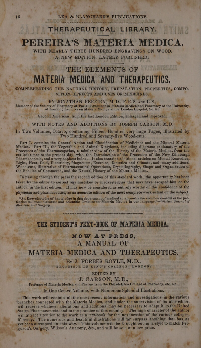 ” 4 i bay. “a, U3 a ee THERAPEUTICAL LIBRARY: PEREIRA’S MATERIA MEDICA, WITH NEARLY THREE HUNDRED ENGRAVINGS ON WOOD. A NEW ‘EDITION, LATELY PUBLISHED, THE DPLEMENTS OF “MATERIA MEDICA AND. THERAPEUTICS 4 mY. A a 4 SITION, EFFECTS. AND USES OF MEDIGINES. ‘th . BY JONATHAN PEREIRA, M.D., F-R.S. Ax Ls Member of - Society of Pharmacy of Paris; Examiner i in Miterin Medica and, Pharmaty of the University. Ay idee of London; Lecturer on Materia Medica at the London Hospital, &amp;c. &amp;c. ve) “A “sooo American, from the last London Edition, enlarged and improved. if) ae Ris rs ¥ 4 te ets * Pr 3 ‘WITH NOTES AND ADDITIONS BY. JOSEPH CARSON, M.D. ag ff Th Two ee Octavo, containing Fifteen Hundred very large Pages, illustrated by Two Hundred : and Seventy-five Wood-cuts. Part I. contains the General Action and ‘Classification of Medicines and the Mineral Materia Medica. Part II., the Vegetable and Animal Kingdoms, including diagrams explanatory of the | Processes of the Pharmacopeias, a tabular view of the History of the Materia Medica, from the earliest times to the present day, with the Introduction of the Processes of the New Edinburgh Pharmacopeia, and a very copious index... It also contains additional articles on Mental Remedies, Light, Heat, Cold, Electricity, Magnetism, Exercise, Dietetics and Climate, and many additional Wood-cuts, illustrative of Pharmaceutical Operations, Crystallography, Shape and Organization of) the Feculas of Commerce, and the Natural History of the Materia Medica. vie In passing through the press the second edition of this standard work, the opportunity has been e taken by the editor to correct any mistakes or inadvertencies that may have escaped him or ‘the _ author, in the first edition. “It may now be considered as entirely worthy of the confidence. of the - physician and at a i as an accurate edition of the most complete work: extait on the subject. “An Encyclopedia of knowledge i in that department of medical science—by the common consent of the pro- fession the most elaborate and ecamy Treatise on Materia Medica in our we alg %— Western Journal of Medicine and Surgery. ‘y , 1 STUDENT'S ‘TEXT- BOOK OF MATERIA MEDICA. ny: ; row AT T PRESS, i ab «A MANUAL OF : Snares MEDICA AND THERAPEUTICS. mah sop ‘By J. FORBES ROYLE, M.D., ® ine tei Te act COLLEGE, LONDON. | Ny EDITED BY ? ;  J. CARSON, M.D., Yo Professor of Materia Medica and Pharmacy in the Philadelphia College of Pharmacy, etc. etc.” In One Octavo Volume, with Numerous Splendid Illustrations. 4 This work will contain all the most recent information and investigations in'the various branches connected with the Materia Medica, and under the supervision of its able editor, will receive whatever alterations and additions may be necessary to adapt it to the U aed ‘States Pharmacopwia, and to the practice of this country. ‘The high character of the é will attgact é attention to the work as a text-book for the next session of the various co ie, if ready. The numerous and beautiful illustrations will far surpass anything that has. as © » wyet beer attempted in this way. This volume will be brought out in a style to match Fer- “im * “guson’s ian i Wilson’s Anatomy, &amp;c., and will be sold at a low price. es “ 4 abe? . , ae . »