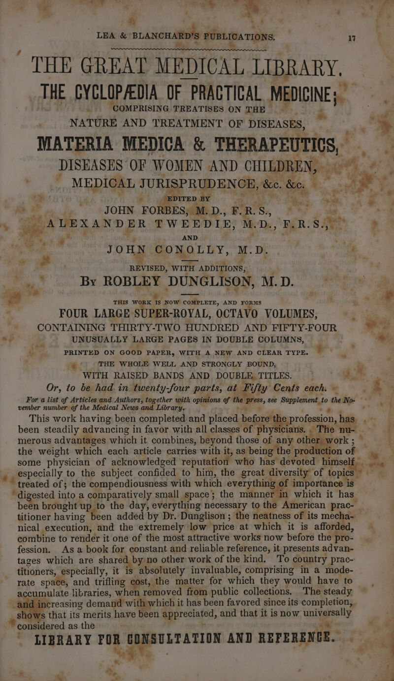 ty ‘ - - LEA &amp; ‘BLANCHARD’S PUBLICATIONS. 17 ws * bo THE GREAT MEDICAL LIBRARY. THE CYCLOPACDIA OF PRACTICAL MEDICINE; ati 4 COMPRISING TREATISES ON THE 4 NATURE AND TREATMENT OF DISEASES, » ae . ‘ DITED BY e 4h nid g RP ag JOHN FORBES, M.D., F.R.S., mh . « “2AVEXANDER- TWEEDLE) MD, FAR: SA ’ *. ae A de ; j ene . AND iy JOHN CONOLLY, M.D. | nite “ it » ah ’ REVISED, WITH ADDITIONS; ‘By ROBLEY DUNGLISON, M.D. wh : Ftd 4 sla THIS WORK IS NOW COMPLETE, AND FORMS FOUR LARGE SUPER-ROVAL, OCTAVO VOLUMES, = _ CONTAINING THIRTY-TWO HUNDRED AND FIFTY-FOUR baat “, UNUSUALLY LARGE PAGES IN DOUBLE COLUMNS, | &gt; _ PRINTED ON GOOD PAPER, WITH A NEW AND CLEAR TYPE. : 4 THE WHOLE WELL AND STRONGLY BOUND, WITH RAISED BANDS AND DOUBLE, TITLES. . 7 Or, to be had. in twenty-four parts, at Fifty Cents each. © &gt; Fora list of Articles and Authors, together with opinions of the press, see Supplement to the No- vember number of the Medical News and Library. a . 7 ee. This work having been completed and placed before the profession, has, been steadily advancing in favor with all classes of physicians... The nu- = merous advantages which it, combines, beyond those of any other work; © the weight which each article carries with it, as being the production of some physician of acknowledged reputation who has devoted himself. _ . especially to the subject confided to him, the great diversity of topics treated of; the compendiousness with which everything of importance is . digested into a comparatively small space; the manner m which it has_ been brought up to the day, everything necessary to the American prac- titioner having been added by Dr. Dunglison ; the neatness of its mecha- nical execution, and the extremely low price at which it is afforded, combine to render it one of the most attractive works now before the pro- fession. As a book for constant and reliable reference, it presents advan- tages which are shared by no other work of the kind. To country prac- titioners, especially, it is absolutely invaluable, comprising in a mode- rate space, and trifling cost, the matter for which they would have to accumulate libraries, when removed from public collections. The steady and increasing demand with which it has been favored since its completion, rs that its merits have been appreciated, and that it is now universally “show Ae oe AND REFERENGE. . * considered as the LIBRARY FOR r i +, a , °+ .