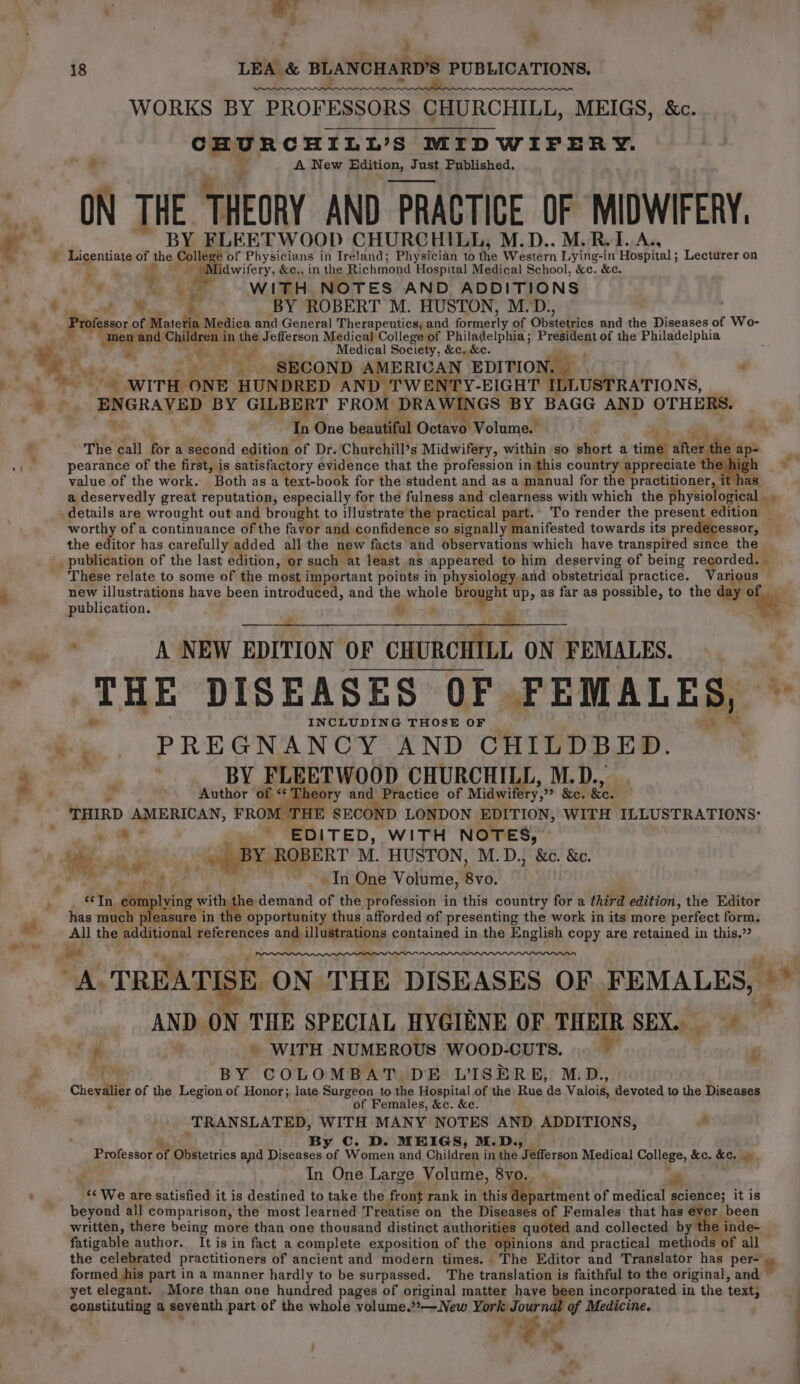 + &gt; ww | e; ' 4 z ‘yoo state : ; , a ’ é ee Ce 18 LEA &amp; BLANCHARD’S PUBLICATIONS. ae = ee WORKS BY PROFESSORS CHURCHILL, MEIGS, &amp;c. CHURCHILL’S MIDWIFERY. . ‘4 A New HEdition, Just Published. ON fs THEORY AND PRACTICE OF MIDWIFERY. BY FLEETWOOD CHURCHILL, M.D., M.R.I.A., - Licentiate of phe Colle of Physicians in Ireland; Physician to the Western Lying-in Hospital ; Lecturer on eppiseer , &amp;¢., in the Richmond Hospital Medical School, &amp;c. &amp;c. ie WITH. NOTES AND ADDITIONS a f . _ BY ROBERT M. HUSTON, M.D., Professor of oe . Medica and General Therapeutics, and Groerly of Odételios and the Diseases of Wo- “men and Chi ren ne the Jefferson Medical College of Philadelphia ; Preneg) of the Philadelphia Medical Society, &amp;c. &amp;c. 4 “ 4 “ sbi. WITH ONE HUNDRED AND TWENTY-EIGHT TL USTRATIONS, Ps ENGRAVED BY GILBERT FROM DRAWINGS BY BAGG AND OTHERS. In One beautiful Octavo Motdmel a H4, The £4 for a second edition ‘of Dr. Churchill’s Midwifery, within so short a time aft a he ap- pearance of the first, i is satisfactory evidence that the profession in this country appreciate ' value of the work. Both as a text-book for the student and as a manual for the practitioner a deservedly great reputation, especially for the fulness and clearness with which the physi ological . 7 details are wrought out and brought to illustrate the: practical p oar To render the present edition — worthy of a continuance of the favor and confidence so signally manifested towards its predecessor, the editor has carefully added all the ae facts and observations which have transpired since the ' publication of the last edition, or such at least as appeared to him deserving of being r opriodi These relate to some of the most important points in physiology and obstetrical practice. Various — new illustrations have been introduced, and the whole brought up, as far as possible, to the day “hate: publication. iy ‘ Se Se es Coe ‘ A NEW EDITION OF CHURCHILL ON FEMALES. THE DISEASES OF. FEMALES, — INCLUDING THOSE OF PREGNANCY AND CHILDBED. yy “ i Bs BY FLEETWOOD CHURCHILL, M.D., . _ Author’ of « Theory and Practice of Midwifery,” &amp;c. &amp;c. THIRD AMERICAN, FROM THE SECOND LONDON EDITION, WITH ILLUSTRATIONS: » a * i, EDITED, WITH NOTES, BY ROBERT M. HUSTON, M.D., &amp;c. &amp;c. In One Volume, eg: h the denesd of the profession in this country for a third edition, the Editor opportunity thus afforded of presenting the work in its more perfect form. iat the audition references and. idlasiieou contained in the English copy are retained in this,” “A. TREATISE ¢ ON THE DISEASES OF FEMALES, aa AND ON THE SPECIAL HYGIENE OF THEIR SEX... * ‘4g 2 » WITH NUMEROUS WOOD-CUTS. . P BY COLOMBAT DE L'ISERE, M.D., Chevalier of the Legion of Honor; late Surgeon to the Hospital of the Rue de Valoié, devoted to the Diseases ; of Females, &amp;c. &amp;e. ‘TRANSLATED, WITH MANY NOTES AND ADDITIONS, ad Me By Cc. D. MEIGS, M. D., Professor of Obstetrics and Diseases vf Women and Children in the *ihGerpon Medical College, &amp;e. Key a 4 In One Large Volume, 8V0.. _ ‘¢ We are satisfied it is destined to take the front rank in thisa iepartment of medical science; it is beyond all comparison, the most learned Treatise on the Diseases of Females that has ev ar been written, there being more than one thousand distinct authori ies quoted and collected by inde- fatigable author. It is in fact a complete exposition of the Mths and practical methods of all the celebrated practitioners of ancient and modern times. The Editor and Translator has pers» formed his part in a manner hardly to be surpassed. The translation is faithful to the original, and yet elegant. More than one hundred pages of original matter have been incorporated in the text, constituting a seventh part of the whole volume.”»—New York Jour nd of Medicine. ‘ ee : ¥ » | -. a . ;