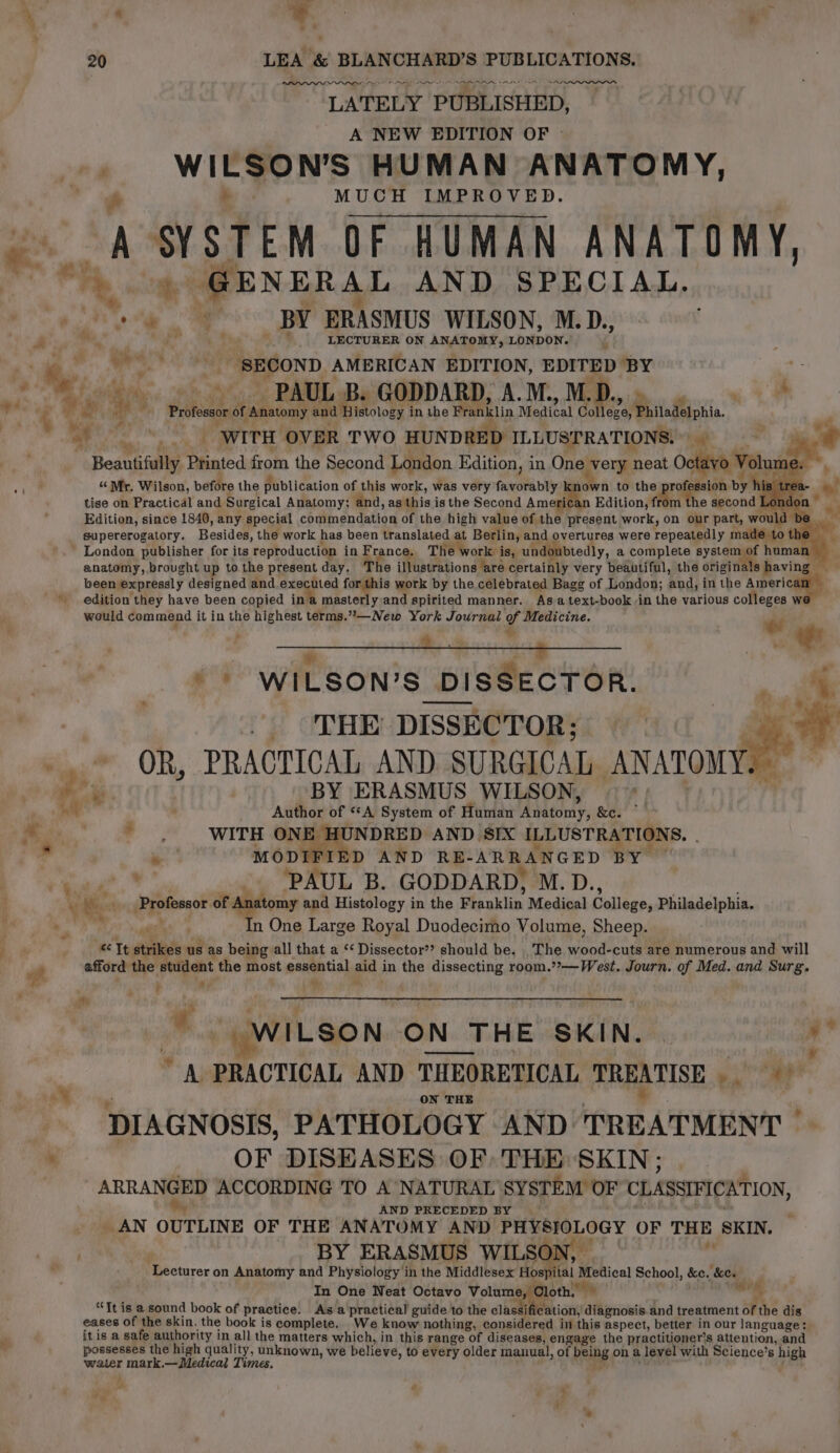 AY OOO LATELY PUBLISHED, A NEW EDITION OF © WI LSO N’S HUMAN ANATOMY, . &amp; a MUCH IMPROVED. ae A SVSTEN OF HUMAN ANATOMY, a rey “ihe GENERAL AND SPECIAL. ia BY ERASMUS WILSON, M. eet oe ° We vk 7 _. LECTURER ON ANATOMY, LONDON. Ms, dh a a) - al Nip arer’ SECOND AMERICAN EDITION, EDITED BY y ; 6 BAL . GODDARD, A.M., M.. 7 e. PG y +4 ye . Professor of “Anatomy and Histology i in the Franklin Medical Col 7 Piiiedeionia, 4 et ym WITH OVER TWO HUNDRED ILLUSTRATIONS.) ‘t Beautifully Bisated from the Second London Edition, in One Nee neat Oc un n to the prof saat ast “ Mr. Wilson, before the publication of this work, was very favorably k: sabe d, as this is the Second Americ Edition, from the second I tise on Practical and Surgical Anatomy; an Edition, since 1840, any special coutingndation of the high value of the present work, on our part, wou’ supererogatory. Besides, the work has been translated at Berlin, and overtures were repeatedly made to the France. The work is, undoubtedly, a complete syste ae human London publisher for its reproduction in F anatomy, brought up to the present day. The illustrations are certainly very beautiful, the originals havi been expressly designed and executed for this work by the celebrated Bagg of London; and, in the sere ' edition they have been copied ina masterly and spirited manner. As atext-book in the various colleges _—New York Journal of Medicine. a , a * 3 would commend it in the highest terms.”?  % ae ee ' WILSON’S DISSECTOR. . « “tap coli alll , Wh | ‘THE DISSECTOR; us ~~ OR, PRACTICAL AND SURGICAL ANATOMY. — wee BY ERASMUS WILSON, P| i wil . Author of “A System of Human Ahtony, &amp;e. a YO UWITE aoe AND SIX ILLUSTRATIONS. . . ~ MODIFIED AND RBE- ARE e GED ea _. PAUL B. GODDARD, M.D., omy and Histology in the Pauklin Medical College, Philadelphia. n One Large Royal Duodecimo Volume, Sheep. a It stri 38 US as being all that a “‘ Dissector”? should be. , The wood-cuts are numerous and will ident the most essential aid in the dissecting room.’?—West. Journ. of Med. and Surg. * ui ‘ ape is of Ar F i 7h f ve, ' . ame oft afford the : : * WILSON ON N THE SKIN. | hi * Wiss * A PRACTICAL AND THEORETICAL TREATISE Vs ON THE x DIAGNOSIS, PATHOLOGY AND: TREATMENT’ OF DISEASES OF: THE: SKIN ; _ ARRANGED ACCORDING TO A NATURAL SYSTEM OF CLASSIFICATION, AND PRECEDED BY _AN ODTLINE OF THE ANATOMY AND Pri 9 ae OF THE SKIN. BY ERASMUS WILSC¢ ‘Lecturer on Anatomy and Physiology in the Middlesex Hos pital | Medical School, ie key In One Neat Octavo Volume, Cloth, we “Tt is a sound book of practice. Asa practical guide to the classi ication, diagnosis and treatment of the dis We know nothing, considered in this aspect, better in our language: eases of the skin, the book is complete. it is a safe authority in all the matters which, in this range of diseases, engage the practitioner's attention, and possesses the high quality, unknown, we believe, to every older manual, of being on a level with Science’s high water mark.— Medical Times. - ra ¢ mM