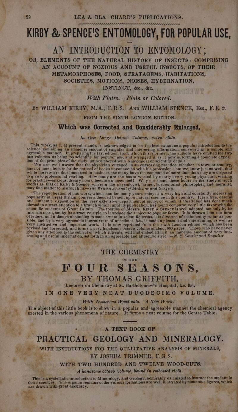 ; ’ 22 . LEA &amp; BLA CHARD’S PUBLICATIONS. KIRBY &amp; SPENCE’S ENTOMOLOGY, FOR POPULAR USE, AN INTRODUCTION 10 ENTOMOLOGY ; OR, ELEMENTS OF THE NATURAL HISTORY OF INSECTS : COMPRISING a AN ACCOUNT OF NOXIOUS AND USEFUL INSECTS, OF THEIR ro METAMORPHOSES, FOOD, STRATAGEMS, HABITATIONS, ee . 4 SOCIETIES, MOTIONS, NOISES, HYBERNATION, en ae /. INSTINCT, &amp;c., &amp;c. With Plates. . Plain or Colored. “) By WILLIAM KIRBY, MA. F.R.S.\ Ano WILLIAM SPENCE, Eso., F.B.S. ee! FROM THE SIXTH LONDON EDITION. | id f i 7 % 5 . m .. Which was Corrected and Considerably Enlarged, 4 $0 ‘ In, One Large Octavo Volume, extra cloth. ‘ tg ss ae ay: re ‘ 2 5 r “a : : SY, Ne i This work, as it at present stands, is acknowledged to be the best extant as a popular introduc on to the , science, containing an immense amount of singular and interesting information, conveyed in a simple an agreeable manner. In preparing the last edition, from which thisis printed, the authors have omitted the two Jast volumes, as being too scientific for popular use, and arranged it as it now is, forming a complete exp tion of the principles of the study, unincumbered with Anatomical or scientific details. Se ok ““We are well aware that the physician engaged in an engrossing practice, whether in town or country, — has not much leisure for the perusal of books unconnected with his profession; but we know just as well, tha while the few are thus immersed in business, the many have the command of more time than they are disposed — to give to professional reading. How many are the hours wasted by nearly every young physician, waiting for practice—anxious, dreary honrs, because unoccupied! Why not spend these hours in the study of suc works as that of Kirby &amp; Spence, wherein the physiologist, farmer, horticulturist, philosopher, and moralist, may find matter to instruct him.—The Western Journal of Medicine and Surgery. , “The republication of this work, which has for many years enjoyed a very high and constantly increasing popularity in Great Britain, confers a decided benefit upon natural science in this country. It is a free, careful and authentic exposition of the very extensive departmént of study, of which it treats, and has doner abroad to attract attention to a branch which, until its publication, has found comparatively little favor wi scientific students of Great Britain. The treatise of Messrs. Kirsy &amp; SPENCE is well adapted, not o y y by ite intrinsic merit, but by its attractive style, to introduce the subjectto popular favor. It is thrown into the form as, of letters, and although abounding to some extent in scientific terms, it is divested of technicality so far as pos- e Sible, and by ‘avery agreeable intermixture of anecdotes, &amp;c., is made a pleasant and entertaining, as well as -» very instructive and important work, It is now reprinted from the sixth London edition, which has been ‘ revised and corrected, and forms a very handsome octavo volume of about 600 pages. Those who have never given any attention to the subjectof which it treats, will find embodied in it an immense amount of very inte- ag resting and useful information, set forth in an agreeable and attractive style.—N, Y. Courier and Enquirer. * “ A i es THE CHEMISTRY . a OF THE oe FOUR SEASONS, BY THOMAS GRIFFITH, “ Lecturer on Chemistry at St. Bartholomew’s Hospital, &amp;c. &amp;c. . IN ONE VERY NEAT DUODECIMO VOLUME. . With Numerous Wood-cuts. A\New Work. , sé The object of this little book isto show in a popular and agreeable manner the chemical agency “exerted in the various phenomena of nature. It forms a neat volume for the Centre Table. et * ~ Fla i - * 7 *y PS se i 9 A TEXT BOOK OF ~ PRACTICAL GEOLOGY AND MINERALOGY. |» WITH INSTRUCTIONS FOR THE QUALITATIVE ANALYSIS OF MINERALS, ee ee Jee) Tae ee BY JOSHUA TRIMMER, F.G.S. ee WITH TWO HUNDRED AND TWELVE WOOD-CUTS. di A handsome octavo volume, bound in embossed cloth. This is a systematic introduction to Mineralogy, and Geology, admirably calculated to instruct the student in those sciences. ‘Fhe organic remais of the various formations are well illustrated by numerous figures, which are drawn with great accuracy. cif . ; . a © wa