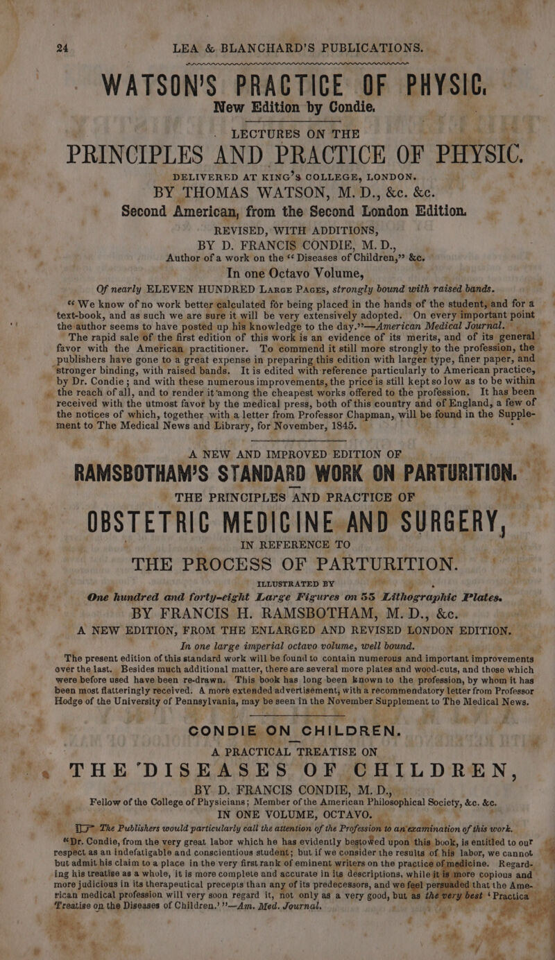 WATSON’S PRACTICE OF PHYSIC es. New Edition by Condie. LECTURES ON THE PRINCIPLES AND PRACTICE OF PHYSIC DELIVERED AT KING? S$ COLLEGE, LONDON. BY THOMAS WATSON, M.D., &amp;c. &amp;e. Second American, from the Second London Edition. _ REVISED, WITH ADDITIONS, BY D. FRANCIS CONDIE, M. D., Author of a work on the *‘ Diseases of Children,” &amp;e. In one Octavo Volume, Of nearly ELEVEN HUNDRED Lance Pacss, strongly bound with raised, bands. We know of no work better calculated for being placed in the hands of the student, and for a text-book, and as such we are sure it will be very extensively adopted. On every important point the’ author seems to have posted up his knowledge to the day.”»—American Medical Journal, , ' The rapid sale of the first edition of this work is an evidence of its merits, and of its general ; favor with the American practitioner. To commend it still more strongly to the profession, the publishers have gone to a great expense in preparin; this edition with larger type, finer paper, and “stronger binding, with raised bands. It is edited with reference particularly to American practice, by Dr. Condie ; and with these numerous improvements, the price is still kept so low as to be within , the reach of all, and to render it‘among the cheapest works offered to the profession. It has been received with the utmost favor by the medical press, both of this country and of England, a few of the notices of which, together with a letter from Professor Chapman, will He found in the Supple- ~ ment to The Medical News and Library, for November, 1845. ‘ = A NEW AND IMPROVED EDITION OF RAMSBOTHAM'S STANDARD WORK ON reas if _ THE PRINCIPLES “AND PRACTICE OF OBSTETRIC MEDICINE. AND SURGERY, IN REFERENCE TO THE PROCESS OF PARTURITION. f, - JLLUSTRATED BY Me One hundred and forty-eight Large Figures on 55 Sine Hight Plates. t BY FRANCIS H. RAMSBOTHAM, M.D., &amp;c. A NEW EDITION, FROM THE ENLARGED AND REVISED LONDON EDITION. In one large imperial octavo volume, well bound. The present edition of this standard work will be found to contain numerous and important. improvements ever the last. Besides much additional matter, there are several more plates and wood-cuts, and those which were before used have been re-drawn. This book has long been known to the profession, by whom it has been most flatteringly received. A more extended ad vertisement, with a recommendatory letter from Professor Hodge of the Neh a of are ap be seen in the November Supplement to The Medical N ews. : “ &amp; ' CONDIE ¢ ON_ CHILDREN. ‘ A PRACTICAL 1 TREATISE ON Me THE ‘DISEASES OF CHILDREN, BY D. FRANCIS CONDIE, Mi Dig Fellow of the College of Physicians; Member of the American Philosophical a &amp;e. Se. w® IN ONE VOLUME, OCTAVO. | I The Publishers would particularly call the attention of the pipes to cided Mriakion of this work. Bi Condie, from the very great labor which he has evidently bestowed : upon this book, isentitledtoour respect as an indefatigable and conscientious student; but if we consider the results of his labor, we cannot 4 but admit, his claim to a oa in the very first rank of eminent writers on the practice of medicine. ‘Regardy) more judicious in its therapeutical precepts than any of its predecessors, and we | 1 pers geded that the Ame. — rican medical profession will very soon regard it, not only as a very good, but a i ae ‘ Practica | yh) mroedse on the Diseases of Children.’ ’—Am, Med. Journal, ' 5 igs px | PS » ee 4 }