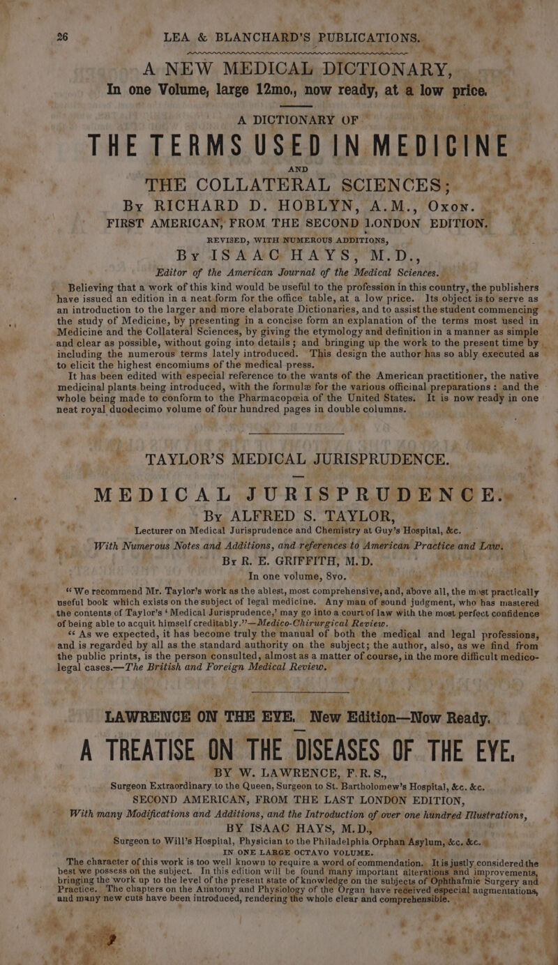 ro r ~ ; &gt; &lt;a e 26 * LEA &amp; BLANCHARD’S PUBLICATIONS: tm wy A NEW MEDICAL DICTIONARY, In one Volume, large 12mo,, now ready, at a low price. A DICTIONARY OF — 2 THE TERMS USED IN. MEDICINE. THE COLLATERAL SCIENCES; By RICHARD D. HOBLYN, A.M., xd. ‘tig ii FIRST AMERICAN, FROM THE SECOND LONDON EDITION. REVISED, WITH NUMEROUS ADDITIONS, | By ISAAC HAYS, M.D., Editor of the American Journal of the Medical Sciences. — _ Believing that a work of this kind would be useful to the profession i in this country, the publishers have issued an edition in a neat form for the office table, at a low price. Its object is to serve as an introduction to the larger and more elaborate Dictionaries, and to assist the student commencing the study of Medicine, by presenting in a concise form an explanation of the terms most used in Medicine and the Collateral Sciences, by giving the etymology and definition in a manner as simple. and clear as possible, without going into details; and bringing up the work to the present time by _ including the numerous terms lately introduced. This design he author has so ably executed as | to elicit the highest encomiums of the medical press. It has been edited with especial reference to the wants of. the. American practitioner, the native medicinal plants being introduced, with the formule for the various officinal preparations : and the » whole being made to conform to the Pharmacopeia of the United States. It is now ready in one neat royal duodecimo volume of four hundred pages in double columns. _ a t . a &gt; &gt; Ci rie , TAYLOR’S: MEDICAL JURISPRUDENCE. . MEDICAL JURISPRUDENCE» ~ ' By ALFRED S. TAYLOR, _ | Lecturer on Medical J urisprudence and Chemistry at Guy’s Hospital, Se. Pe With Numerous Notes and Additions, and references to American Practice and Laws ; By R. E. GRIFFITH, M.D. , * aw eng In one volume, 8vo. ; e) . «We recommend Mr. Taylor’s work as the ablest, most comprehensive, bade abdve all, ‘the most weinicalty useful book which exists on the subject of legal medicine. Any man of bbatid judgement; who has mastered the contents of Taylor’s ‘ Medical Jurisprudence,’ may go into a court of law with the most perfect confidence’ of being able to acquit himself creditably.””—Medico-Chirurgical Review. &lt;&lt; As we expected, it has become truly the manual of both the medical and legal professions, and is regarded by all as the standard authority on the subject; the author, also, as we find from the public prints, is the person consulted, almost as a matter of course, in the more difficult medico- legal cases.—The British and Foreign Medical Review, ; ‘ ¥, . M 4 és ; . we - ? te 5 “ LAWRENCE on THE EYE. New Edition—Now Ready. i oo _ A TREATISE ON THE DISEASES OF THE EYE. BY W. LAWRENCE, F.R.S., Surgeon Extraordinary to the Queen, Surgeon to St. Berthoit tres’ Hospital, &amp;c. &amp;c. SECOND AMERICAN, FROM THE LAST LON DON EDITION, _ With many Modifications and Additions, and the Introduction of over one hundred pi oe) ag : BY ISAAC HAYS, M.D, — by Surgeon to Will’s Hospital, Physician to the Philadelphia Orphan Asylum, ‘bc. he. % IN ONE LARGE OCTAVO VOLUME. ? The cheritet of this work is too well known to require a word of commendation. iy is justly considered. re best we possess on the subject. In this edition will be found many important alteratic and improvements, bringing the work up to the level of the present state of knowledge on the subjects of | PSphiat Imie Surgery and. Practice. The chapters on the Aliatomy and Physiology of the Organ have received ete augmentations, and many new cuts have been introduced, rendering the whole clear and comprehensib! ae at . i ‘ . ag! F ve “4 “4 nt r woe ae ae m3 ee - - , a 4 ee e eG x it ‘ - ® oon