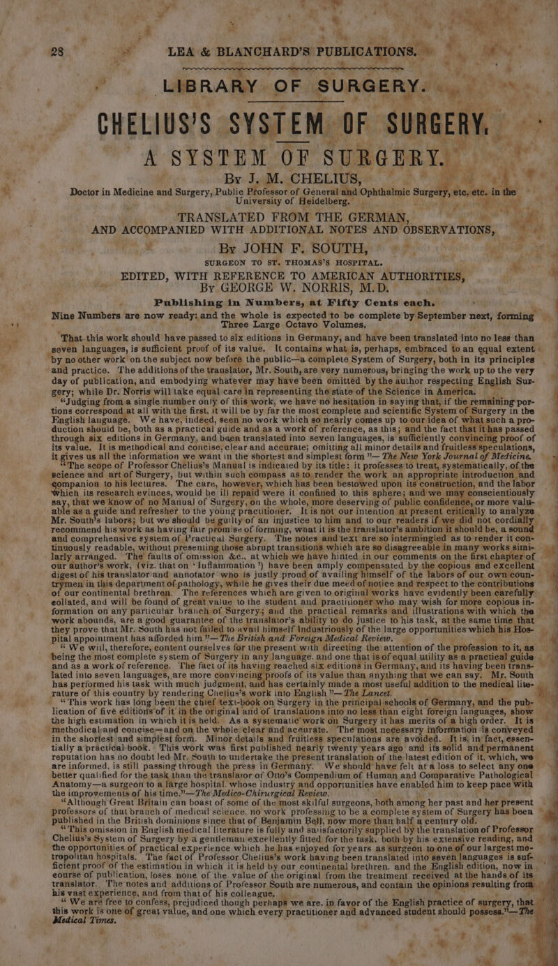 aM 4 . } 7 “ v4 Bey 7. “ &amp; ’ wy eo r) $2 ‘ ' 5, ¥ Fy ” . ; is 4 Pees 28 , wf nig “it tt , ¥ * 2 Fs LIBRARY OF SURGERY. ote os CHELIUS’S. SYSTEM OF SURGERY, ‘s A SYSTEM OF SURGERY. “3 By J. M. CHELIUS, Oe . ‘@ ue Doctor in Medicine and Surgery, Public Professor of General and’ Ophthalmic mbes p eter ete. in University of Heidelberg. _ a“ san TRANSLATED FROM THE GERMAN, erg AND ACCOMPANIED WITH ADDITIONAL NOTES AND OBSERVATIONS,  em By JOHN F. SOUTH, * &gt; lee ae SURGEON TO ST. THOMAS’S HOSPITAL. «f EDITED, WITH REFERENCE TO AMERICAN AUTHORITIES, ™ By GEORGE W. NORRIS, M.D. Publishing in Numbers, at Fifty Cents each. : Nine Numbers are now ready: and the whole is expected to be complete by September next, forming Three Large Octavo Volumes, ‘That-this work should have passed to six editions in Germany, and have been translated into no less than seven languages, is sufficient proof of its value. It contains what is, perhaps, embraced to an equal extent - by no other work onthe subject now before the public—a complete System of Surgery, both in its principles day of publication, and embodying whatever may have been omitted by the author respecting English Sur- gery; while Dr. Norris will take equal care in representing the state of the Science in America. “Judging from a single number only of this work, we have'no hesitation in saying that, if the remaining por- tions correspond at all with the first, it will be by far the most complete and scientific System of Surgery in the a English language. We have, indeed, seen no work which so nearly comes up to our idea of what such a pro- duction should be, both as a practical guide and as a work of reference, as this; and the fact that it has passed é through six editions in Germany, and been translated into seven languages, is sufficiently convincing proof of its value. It is methodical and concise, clear and accurate; omitting all minor details and fruitless speculations, it gives us all the information we want in the shortest and simplest form ”— The New York Journal of Medicine “The scope of Professor Chelius’s Manual is indicated by its title: it professes to treat, systematically, of the science and artof Surgery, but within such compass as to render the work an appropriate introduction and Shieh is to his lectures. The care, however, which has been bestowed upon its construction, and the labor ! rai its research evinces, would be ill repaid were it confined to this sphere; and we may conscientiously | , that we know of no Manual of Surgery, on the whole, more deserving of public confidence, or more valu- al easa guide and refresher to the young practitioner, It is not our intention at present critically to analyze Mr. South’s labors; but we should be guilty of an injustice to him and to our readers if we did not cordially _ recommend his work as having fair promise of forming, what it is the translator’s abhiont t should be, a sound — and comprehensive system of Practical Surgery. The notes and text are so intermingled as to render it con- tinuously readable, without presenting those abrupt transitions which are so disagreeable in many works simi- 14 larly arranged. The faulis of omission &amp;c., at which we haye hinted in our comments on the first chapterof our author’s work, (viz. that on ' Inflammation ’) have been amply compensated by the copious andexcellent digest of his translator’and annotator who is justly proud of availing himself of the labors of our owncoun- en in this department of pathology, while he gives their due meed of notice and respect to the contributions — our continental brethren, The references which are given to original works have evidently been earefully eéllated. and will be found of great value to the student and practitioner who may wish for more copious in- — formation on any particular branch of Surgery; aud the practical remarks and illustrations with which the — work abounds, are a good guarantee of the translator’s ability to do justice to his task, at the same time_ that they prove that Mr. South has not failed to avail himself industriously of the large opportunities which his Hos- - pital appointment has afforded him.”— The British and Foreign Medical Review. “ We wiil, therefore, content ourselves for the present with directing the attention of the profession: to it, as being the most complete system of Surgery in any language. and one that is of equal utility as a practical guide and as a work of reference. The fact of its having reached six editions in Germany, and its having been trans- — lated into seven languages, are more convincing proofs of its value than anything that we can say. Mr. South 4 has performed his task with much judgment, and has certainly made a most useful addition to the medical lite- | i ee “This work has long been the chief text-book on Surgery in the principal schools of Glacier, and the pubs lication of five editions of it in the original and of translations into no les than eight foreign languages, shox the high estimation in which itis held. As a systematic work on Surgery it has merits of a high order. It is  in the\shortest ‘and simplest form. Minor details and fruitless speculations are avoided. It is, in facet, essen- if tially a practical book. This work was first published nearly twenty years ago and its solid and permanent reputation has no doubt led Mr. South to undertake the present translation of the latest edition of it, which, we- are informed, is still passing through the press in Germany. Weshonld have felt ata loss to select any one 4 better qualified for the task than the translator of Otto’s Compendium of Human and Comparative Pathological ; Anatomy—a surgeon to a large hospital. whose industry and opportunities have enabled him to keep pace with the improvements of his time.’—The Medico-Chirurgical Review. 4 “Although Great Britain can boast of some of the most skilful surgeons, both among her past and her present professors of that branch of medical scieuce, no work professing to be a complete system of Surgery has been © published in the British dominions since that of Benjamin Bell, now more than balf a century old. “This omission in English medical literature is fully and satisfactorily supplied by the translation of Professor — Chelius’s System of Surgery by a gentleman excellently fitted for the task. both by his extensive reading, and — the opportunities of practical experience which he has enjoyed for years as surgeon to one of our largest me- tropolitan hospitals. The fact of Professor Chelius’s work having been translated into seven languages is suf- ay ficient proof of the estimation in which it is held by our continental brethren. and the English edition, now in ° eourse of publication, loses none of the value of the original from the treatment received at the hands of its. translator, ‘The notes and additions of Professor South are numerous, and contain the Rpinions’ poeating from ae his vast experience, and from thatof his colleague, — “ We are free to confess, prejudiced though perhaps we are, in favor of the English practice of surgery, te ii this work is one of great value, and one which every practitioner aad advanced student should possess.” — ‘- Medical Times. W