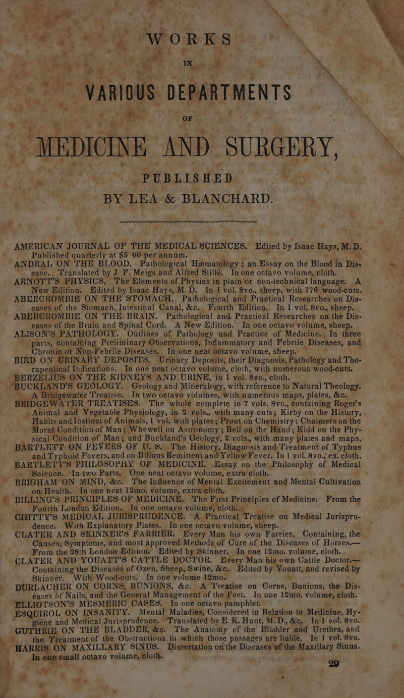 F ee, Ps ‘ + ; . . . ¥ 4 ge . 7 a % nibh bys WORKS ‘ j o d a em e ‘. wr ~ as ry ae ‘ } 2 , | ~vanious DEPARTMENTS %, MEDICINE AND SURGERY, XK ip sig. et PUBLISHED ie pr ods 4 LEA &amp; BLANCHARD. &gt; i —P AMERICAN JOURNAL OF THE MEDICAL SCIENCES. Edited by Isaac Hays, M. D. ' Published quarterly at $5 00 per annum. -ANDRAL ON THE BLOOD. | Pathological Hematology ; an Essay on the Blood i in Dis- we ease. Translated by J. F. Meigs Cad Alfred Stille. In one octavo volume, cloth. SG) ARNOTT’S PHYSICS. The Elements of Physics in plain or non-technical language. A New Edition. Edited by Isaac Hays, M.D. In 1 vol. 8vo., sheep, with 176 wood-cuts. ABERCROMBIE ON THE STOMACH. Pathological and Practical Researches on Dis- -* eases of the Stomach, Intestinal Canal, &amp;c. Fourth Edition. In 1 vol. 8vo., sheep. ABERCROMBIE ON THE BRAIN. Pathological and Practical Researches on the Dis- eases of the Brain and Spinal Cord. A New Edition. In one octavo volume, sheep. ALISON’S PATHOLOGY. Outlines of Pathology and Practice of Medicine. In three parts, containing Preliminary Observations, Inflammatory and Febrile Diseases, and Chronic or Non- “Febrile Diseases. In one neat octavo volume, sheep. — BIRD ON URINARY DEPOSITS. Urinary Deposits, their Diagnosis, Pathology and The- _. rapeutical Indications. In one neat octava volume, cloth, with numerous wood-cuts. BERZELIUS ON THE KIDNEYS AND URINE, in 1 vol: 8vo., cloth. “BUCKLAND’S GEOLOGY. Geology and Mineralogy, with reference to Natural Theolog A Bridgewater Treatise. In two octavo volumes, with numerous maps, plates, &amp;c. — BRIDGEWATER TREATISES. The whole complete in 7 vols. 8vo., containing Roget’s a Animal and. Vegetable Physiology, in 2..vols., with many. cuts; Kirby on the History, Habits and Instinet of Animals, 1 vol. with plates; Prout on Chemistry; Chalmers on the Moral Condition of Man; Whewell on Astronomy ; Bell on the Hand; Kidd on the Phy- sieal Condition of Man; and Buckland’s Geology, 2 vols., with many plates and maps. BARTLETT ON FEVERS. OF U.S. The History, Diagnosis and Treatment of Typhus and Typhoid Fevers, and on Bilious Remittent and Yellow Fever. In | vol. 8vo., ex. cloth. BARTLELI'S PHILOSOPHY OF MEDICINE. Essay on the Philosophy of Medical _ Science. In two Parts. One neat octavo volume, extra cloth. BRIGHAM ON MIND, &amp;c. The Influence of Mental Excitement and Mental Cultivation on Health. In one neat 12mo. volume, extra. cloth. * BILLING’S PRINCIPLES OF MEDICINE. The First Principles of Medicine. From the _ Fourth London Edition. In one octavo volume, clothie*’ CHITTY’S MEDICAL JURISPRUDENCE. °A. Practical Treatise on Medical Jurispru- dence. With Explanatory Plates. In one octavo volume, sheep. CLATER AND SKINNER’S FARRIER. Every Man his own Farrier. Containing, the: Causes, Symptoms, and’ most approved’ Methods of Cure of the Diseases of Horses.— iF. From: the 28th London Edition. Edited by Skinner. In one 12mo. volume, cloth. CLATER AND YOUATT’S CATTLE DOCTOR. Every Man his own Cattle Doctor.— Containing the Diseases of Oxen, Sheep, Swine, &amp;c. Edited by Vouatt, and revised by Skinner. “With Wood-cuts. In one volume. 12mo. _ DURLACHER ON CORNS, BUNIONS, &amp;c. A Treatise on Corns, Fie tori the Dis- | éases of Nails, and the General Management of the Feet. In one 12mo. shh cloth. ‘ELLIOTSON’S MESMERIC CASES. In oné octavo: pamphlet. . ESQUIROL ON INSANITY. Mental Maladies, Considered in Relation to Medittue, Hy- giéne and Medical Jurisprudence. Translated by E. K. Hunt, M.D. &amp;c. In1 vol. 8vo. GUTHRIE ON THE BLADDER, &amp;c. The Anatomy of the Bladder and Urethra, and XS, the. Treatment of the Obstructions to which those passages are liable. In 1 vol. 8vo. - HARRIS ON MAXILLARY SINUS. Dissertation on the Diseases of the Maxillary Sinus. In one small octavo volume, cloth. ay | xii at ; 29 &lt; . _ e ™