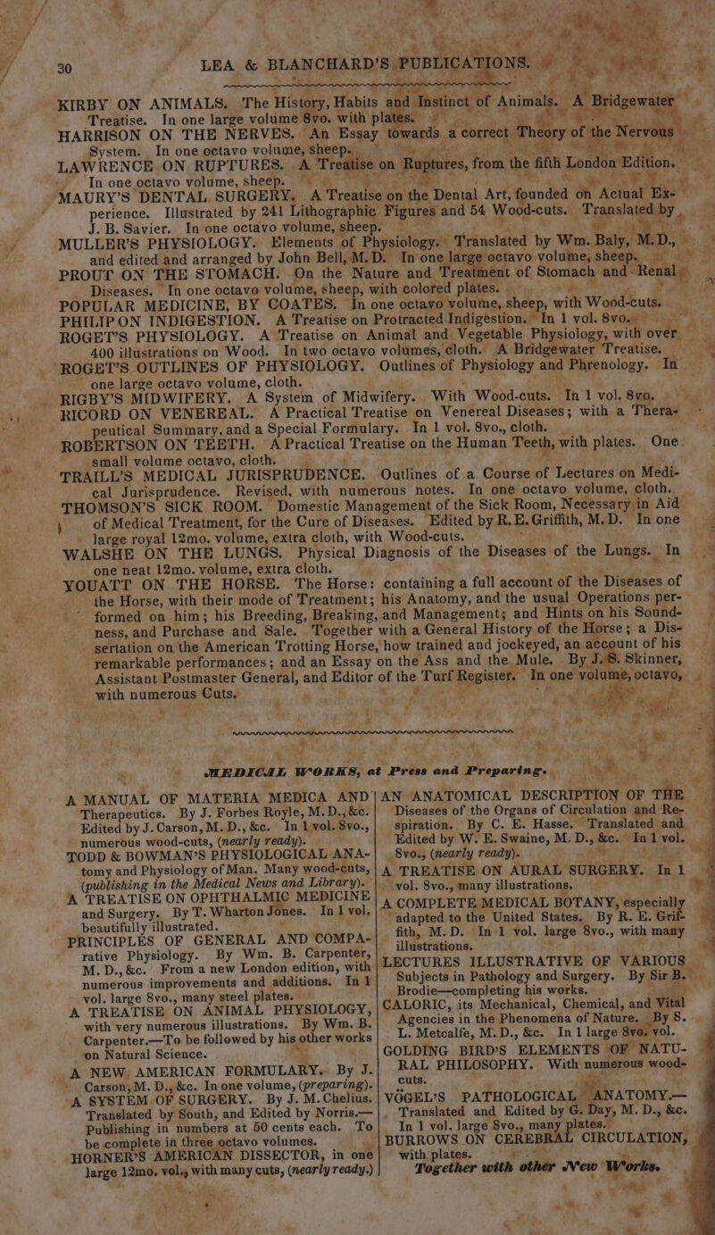 ' (a) oi Se oe + gee Pioraee 8 UN Fe ‘ * a reise” * Bae “hyeth a aD th gl we, * perience. Illustrated by 241 Lithographic Figures and 54 Wood-cuts. Translated by . 4 Ane . Me eee if y. Translated by Wm. Baly, M.D. and edited and arranged by John Bell, M.D. one. eee sheets «jah a e PHILIPON INDIGESTION. A Treatise on Protracted Indigestion. In 1 vol.8vo. ag 400 illustrations on Wood. In two octavo volumes, cloth. A Bridgewater Treatise. * TRAILL’S MEDICAL JURISPRUDENCE. Outlines of a. Course of Lectures on Medi- cal Jurisprudence. Revised, with numerous notes. In one octavo volume, cloth. THOMSON’S SICK ROOM. Domestic Management of the Sick Room, Necessary in Aid of Medical Treatment, for the Cure of Diseases. Edited by R.E. Griffith, M.D. In one large royal 12mo. volume, extra cloth, with Wood-cuts. , is WALSHE ON THE LUNGS. Physical Diagnosis of the Diseases of the Lungs. In ~ one neat 12mo. volume, extra cloth. Man ' “m YOUATT ON THE HORSE. The Horse: containing a full account of the Diseases of the Horse, with their mode of Treatment; his Anatomy, and the usual Operations per- | formed on him; his Breeding, Breaking, and Management; and Hints on his Sound-—— ~ ness, and Purchase and Sale. Together with a General History of the Horse; a Dis- — sertation on the American Trotting Horse, how trained and jockeyed, an account of his . remarkable performances; and an Essay on the Ass and the Mule. By J.8. Skinner, —— Assistant Postmaster General, and Editor of the Turf Register. In one volume, octavo, with numerous Cuts. HO ime Ere, Pe ae fa ve is + ae . ; * meh ye fl, Ms oy Ae! vr ? &gt; a #. &amp; Phe! : z 7S : . wr ¥ . - 4 od, oe aks re ee % a a ae ee oe ai ee IPPPP®P_PARPPLLPPPPOPODLLILPPLOPOGODDDDWDLDLWLLLOOOoOhDOhLOOLGONLNLONOLLwmwmm—m™m™= “TP gitly = rm . é t  , , By MEDICAL WORKS, at Press and Preparing. * A MANUAL OF MATERIA MEDICA AND|AN ANATOMICAL DESCRIPTION OF THE Therapeutics. By J. Forbes Royle, M.D., &amp;c. Diseases of the Organs of Circulation and Re- Edited by J. Carson, M.D., &amp;c. Inl vol. 8vo., spiration. By C. E. Hasse. Translated and numerous wood-cuts, (nearly ready). Edited by W. E. Swaine, M. D., &amp;c. In 1 vol. TODD &amp; BOWMAN’S PHYSIOLOGICAL ANA- 8vo., (nearly ready). Mes eee tomy and Physiology of Man. Many wood-cuts, | 4 TREATISE ON AURAL SURGERY. In 1 (publishing in the Medical News and Library). | yol. 8vo., many illustrations. che. A TREATISE ON OPHTHALMIC MEDICINE | , COMPLETE MEDICAL BOTANY, especially and Surgery. By T.WhartonJones. InIvol.|“ 1) 1a ‘ k beautifully illustrated. t . adapted to the United States. By R. E. Grif PRINCIPLES OF GENERAL AND Compa-| fib, M.D. Inv vol. large: Svo., with mamy ive Physiology. By Wm. B. Carpente : gut eR tigi os Otay bm crpente, |LECTURES ILLUSTRATIVE OF VARIOUS — M. D., &amp;c. From a new London edition, with a ( numerous improvements and additions. In| Subjects in Pathology and Surgery. By Sir B. Brodie—completing his works. ; ates. A Het ates Semen PHYSIOLOGY, CALORIC, its Mechanical, Chemical, and Vital with very numerous illustrations. By Wm. B. Agencies in the Phenomena of N may a S. Carpenter.—To be followed by his other works L. Metcalfe, M.D., &amp;c. In 1 large 8v ). vol. on Natural Science. oy GOLDING BIRD’S ELEMENTS OF NATU- A NEW. AMERICAN FORMULARY. By J. RAL PHILOSOPHY. With numerous wood- Carson; M. D., &amp;c. In one volume, (preparing). cute. a 4 ; A SYSTEM. OF SURGERY. By J. M.Chelius. VOGEL’S PATHOLOGICAL ANATOMY.— - boa” Translated by South, and Edited by Norris.—|, Translated and Edited by G. Day, M. D., &amp;c. Publishing in numbers at 50 cents each. To In 1 vol. large 8vo., many plates. - be complete in three octavo volumes. _|BURROWS ON CEREBRAL CIRCULATION, HORNER’S AMERICAN DISSECTOR, in one| with plates. “ese! “a ; large 12mo. vol., with many cuts, (nearly ready.) Together with other New Works. eA : — qa * 5 as