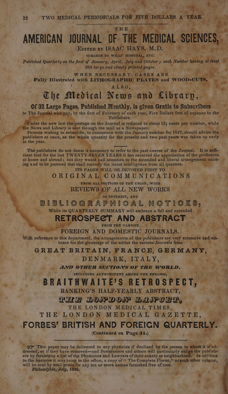 5 ¥ wat + ty iy, me 32 TWO MEDICAL PERIODICALS 3 FOR FIVE DOLLARS A YEAR. a eer ¥, i ax, = Pay i A ey “y ie. AMERICAN JOURNAL OF THE MEDICAL _ SONS, Epirep By ISAAC HAYS, M. De ae s i . deal SURGEON TO wire HOSPITAL ETC. py a Published Quarterly on the first of January, April, uly an October ; ; each Nuliber ined at least e 264 large and closely Pigied wecges. WHEN NECESSARY, ‘CASES ARE Fully Mlustrated with LITHOGRAPHIC PLATES and wooo. e i ALSO, op ee The Medical News and. Library, Of 32 ae Pages, Published Monthly, is given Gratis tb Subscribers. hf jal.who pay, by the first of February of each year, Five Dollars free of expense to the Wi He ia ‘ ie _ Publishers. m be a AC e@ | postage on n the Journal is reduced to about 13} cents per number, ile it “4 News and Library is sent through the mail as a Newspaper. ‘ Persons wishing to subscribe, to commence with the January number for 1847, should advine ‘the ae publishers at once, as the wi ele quantity for the present and two past Shoat was feeen up early | in the year. The publishers do not deel it: lecessary to refer to the past course of the Ookipal: It is enffi- cient that for the last TWENTY-SEVEN YEARS it has received the approbation of the profession at home and abroad ; but they sae attention to the extended and liberal oa i ing and to be pursued that shall embody the latest intelligence from all quarters. ; ITS PAGES WILL BE DEVOTED FIRST TO ORIGINAL COMMUNICATIONS FROM. ALL ECTIONS OF THE UNION, WITH REVIEWS JF ALL NEW WORKS N oF INTEREST, AND BIBLIOGRAPHICAL NOTICES, * While its QUART PERLY SUMMARY will embrace a full and extended. RETROSPECT AND ABSTRACT — 4 y |. FROM THE VARIOUS. | Yea by ? 1a | * FOREIGN AND DOMESTIC JOURNALS. Bek oe ae With reference to this department, the arrangements of. the publishers are raat extensive and em- fi 4 7 brace for the gleanings of the editor the various Journals from &gt;’ GREAT BRITAIN, FRANCE, GERMANY, Weel DENMARK, ITALY, aS AND OTHER SECTIONS OF THE WORLD. ee 7 INCLUDING AS PROMINENT AMONG THE ENGLISH, ee BRAITHWAITE’S RETROSPECT, RANKING’S HALF-YEARLY ABSTRACT, pte LET GE) BOIPDOIP BLIPCBDA, Wi Rae THE LONDON MEDICAL TIMES, ‘ THE LONDON MEDICAL GAZETTE, ‘ * .. FORBES! BRITISH AND FOREIGN ie 2 (Continued on Page 31.) = ce ie oer This paper may be delivered to any physician if declined by the person to whom itigsad- © Srecacits or if they have removed—and Postmasters and others will particularly obli e the publish- \ ers by furnishing a list of the Physicians and Lawyers of their county or neighborhood. In addition’ to the business’it may bring to the office, a copy of ‘* The Complete Florist,”? orsuch lather volume, will be sent by mail i, 18. any ten or more names furnished free of cost. ft ‘ Philadelphia, “inelg j - ' # os == \ = - %