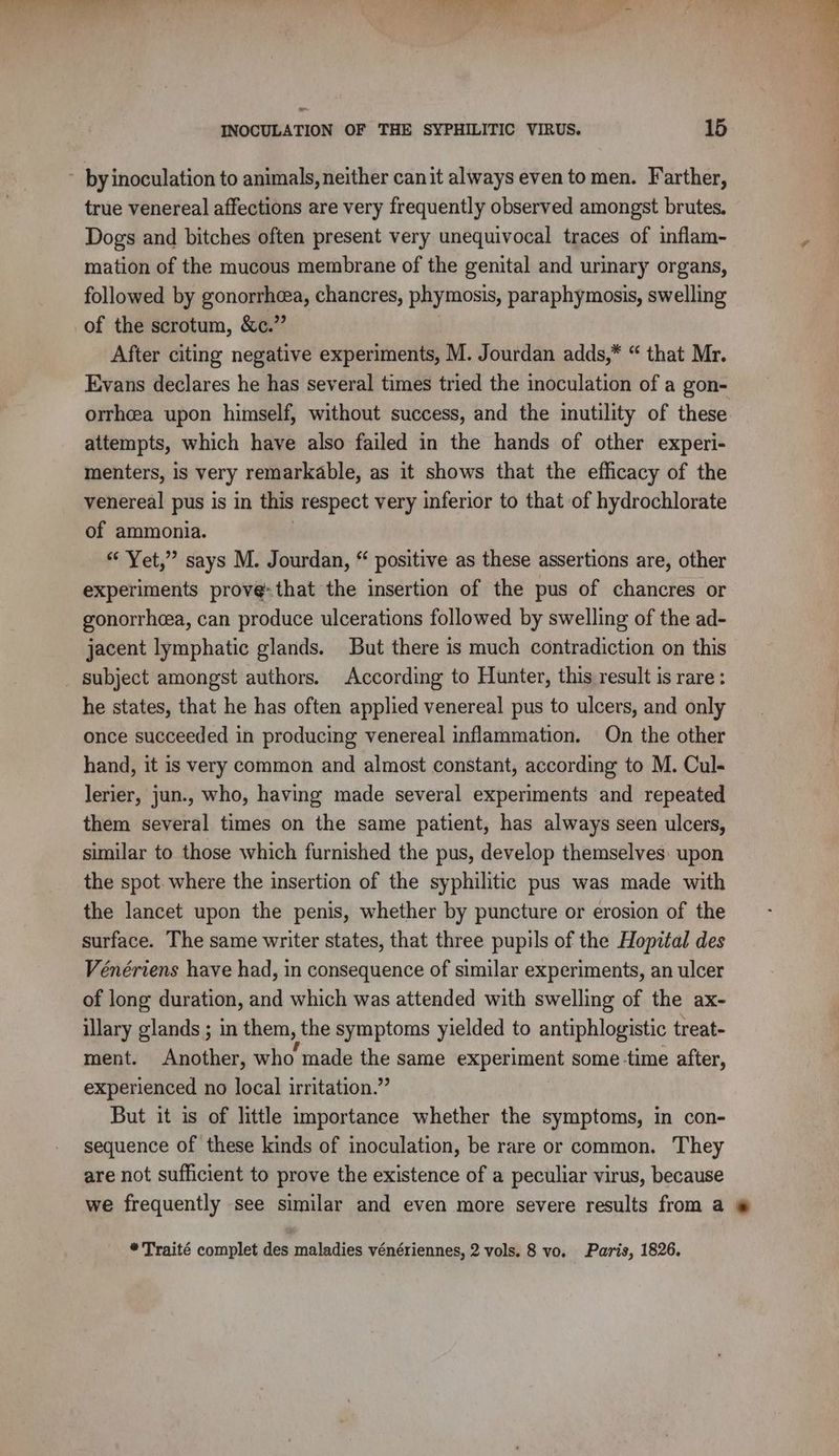 INOCULATION OF THE SYPHILITIC VIRUS. 15 ~ by inoculation to animals, neither canit always even to men. Farther, true venereal affections are very frequently observed amongst brutes. Dogs and bitches often present very unequivocal traces of inflam- 7 mation of the mucous membrane of the genital and urinary organs, followed by gonorrhea, chancres, phymosis, paraphymosis, swelling of the scrotum, &amp;c.” After citing negative experiments, M. Jourdan adds,* “ that Mr. Evans declares he has several times tried the inoculation of a gon- orrhcea upon himself, without success, and the inutility of these attempts, which have also failed in the hands of other experi- menters, is very remarkable, as it shows that the efficacy of the venereal! pus is in this respect very inferior to that of hydrochlorate of ammonia. | Yet,” says M. Jourdan, “ positive as these assertions are, other experiments prove-that the insertion of the pus of chancres or gonorrheea, can produce ulcerations followed by swelling of the ad- jacent lymphatic glands. But there is much contradiction on this subject amongst authors. According to Hunter, this result is rare : he states, that he has often applied venereal pus to ulcers, and only once succeeded in producing venereal inflammation. On the other hand, it is very common and almost constant, according to M. Cul- lerier, jun., who, having made several experiments and repeated them several times on the same patient, has always seen ulcers, similar to those which furnished the pus, develop themselves: upon the spot. where the insertion of the syphilitic pus was made with the lancet upon the penis, whether by puncture or erosion of the surface. The same writer states, that three pupils of the Hopital des Vénériens have had, in consequence of similar experiments, an ulcer of long duration, and which was attended with swelling of the ax- illary glands ; in them, the symptoms yielded to antiphlogistic treat- ment. Another, who made the same experiment some time after, experienced no local irritation.” But it is of little importance whether the symptoms, in con- sequence of these kinds of inoculation, be rare or common. They are not sufficient to prove the existence of a peculiar virus, because we frequently see similar and even more severe results from a # *Traité complet des maladies vénériennes, 2 vols. 8 vo. Paris, 1826.