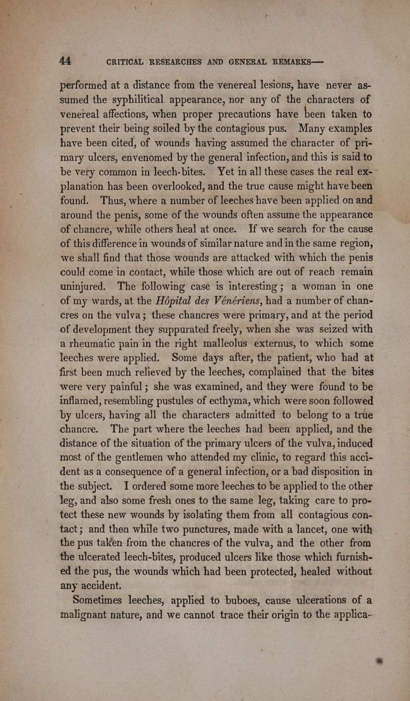 performed at a distance from the venereal lesions, have never as- sumed the syphilitical appearance, nor any of the characters of venereal affections, when proper precautions have been taken to prevent their being soiled by the contagious pus. Many examples have been cited, of wounds having assumed the character of pri- mary ulcers, envenomed by the general infection, and this is said to be very common in leech-bites. Yet in all these cases the real ex- planation has been overlooked, and the true cause might have been found. Thus, where a number of leeches have been applied on and around the penis, some of the wounds often assume the appearance of chancre, while others heal at once. If we search for the cause of this difference in wounds of similar nature and in the same region, we shall find that those wounds are attacked with which the penis could come in contact, while those which are out of reach remain uninjured. The following casé is interesting; a woman in one of my wards, at the Hôpital des Vénériens, had a number of chan- cres on the vulva; these chancres were primary, and at the period of development they suppurated freely, when she was seized with a rheumatic pain in the right malleolus externus, to which some leeches were applied. Some days after, the patient, who had at first been much relieved by the leeches, complained that the bites were very painful; she was examined, and they were found to be inflamed, resembling pustules of ecthyma, which were soon followed by ulcers, having all the characters admitted to belong to a true chancre. The part where the leeches had been applied, and the distance of the situation of the primary ulcers of the vulva, induced most of the gentlemen who attended my clinic, to regard this acci- dent as a consequence of a general infection, or a bad disposition in the subject. I ordered some more leeches to be applied to the other leg, and also some fresh ones to the same leg, taking care to pro- tect these new wounds by isolating them from all contagious con- tact; and then while two punctures, made with a lancet, one with the pus taken from the chancres of the vulva, and the other from the ulcerated leech-bites, produced ulcers like those which furnish- ed the pus, the wounds which had been protected, healed without any accident. Sometimes leeches, applied to buboes, cause ulcerations of a malignant nature, and we cannot trace their origin to the applica-
