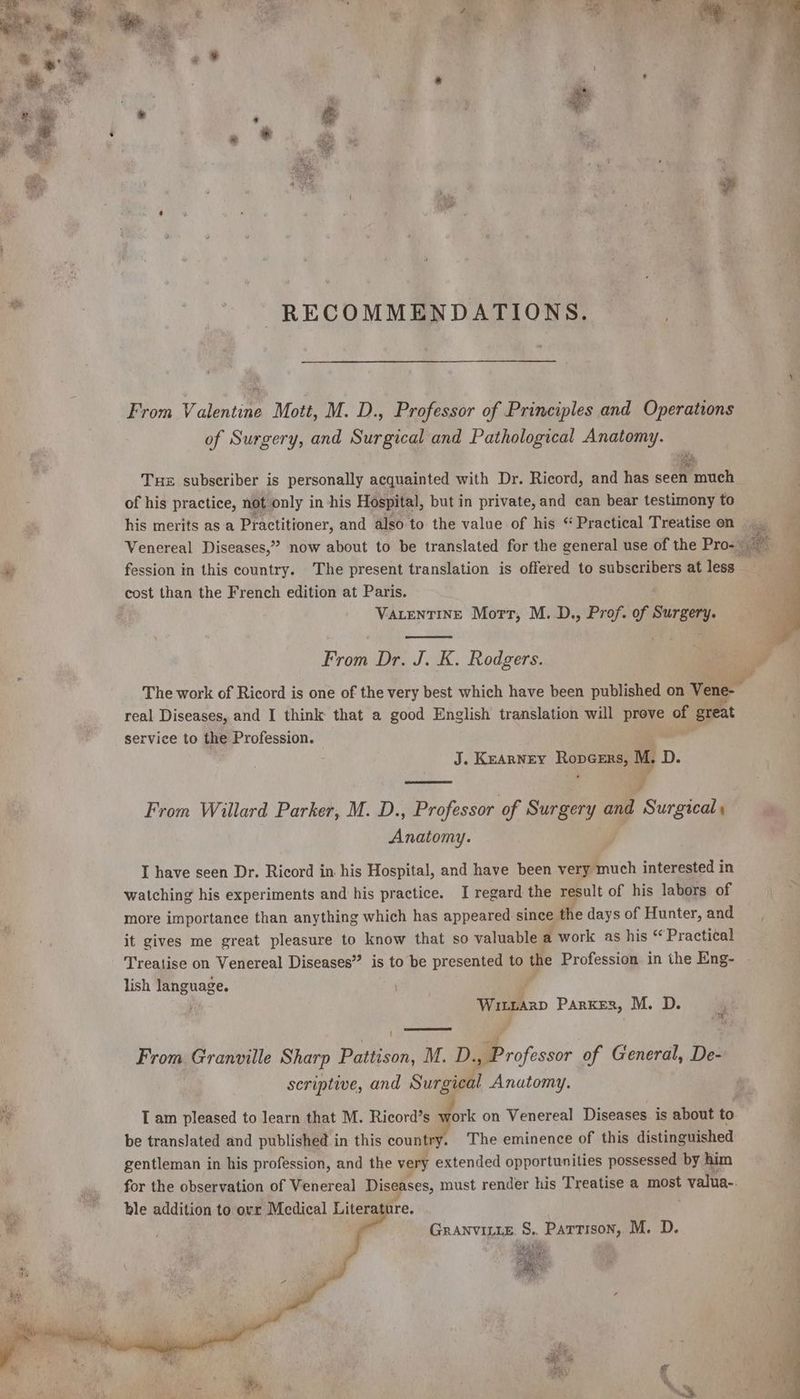 RECOMMENDATIONS. From Valentine Mott, M. D., Professor of Principles and Operations of Surgery, and Surgical and Pathological Anatomy. Tue subscriber is personally acquainted with Dr. Ricord, and has seen much of his practice, not only in his Hospital, but in private, and can bear testimony to his merits as a Practitioner, and also to the value of his “ Practical Treatise on cost than the French edition at Paris. VALENTINE Mort, M. D., Prof. of Surgery. From Dr. J. K. Rodgers. real Diseases, and I think that a good English translation will Pe. on great service to the Profession. de KEARNEY Re M. D. : From Willard Parker, M. D., Professor of vos and Surgical Anatomy. I have seen Dr. Ricord in his Hospital, and have been very much interested in watching his experiments and his practice. I regard the result of his labors of more importance than anything which has appeared since the days of Hunter, and it gives me great pleasure to know that so valuable a work as his “Practical Treatise on Venereal Diseases” is to be presented to the Profession in the Eng- lish language. Wineanp Parker, M. D. Pi 2 From Granville Sharp Passion, M. D. BP -ofessor of General, De- scriptive, and Surgical Anatomy. be translated and published in this country. The eminence of this distinguished gentleman in his profession, and the very extended opportunities possessed by him ble addition to ovr Medical Literature. GRANVILLE S.. Partison, M. D. SO, See Page La 3 } LS