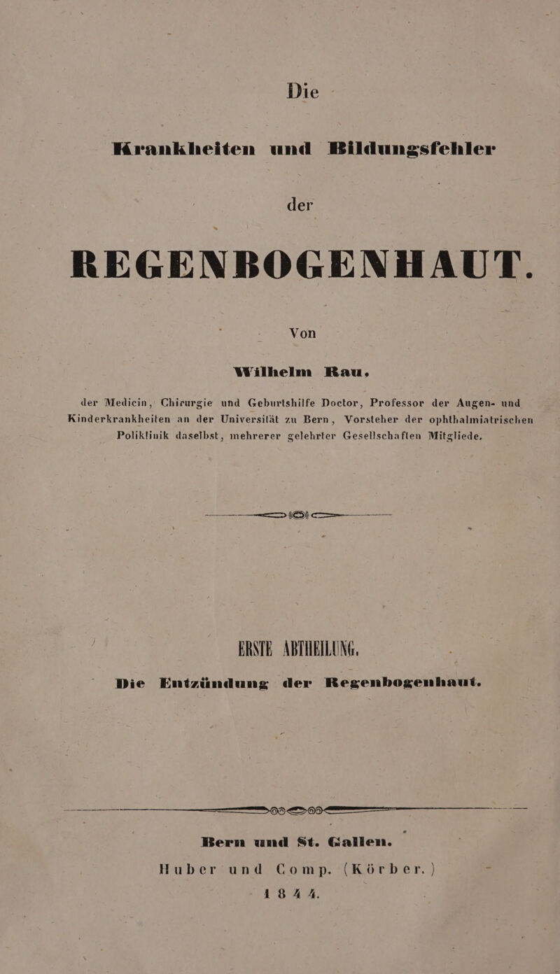 Krankheiten und Bildungsfehler der = REGENBOGENHAUT. Von Wilhelm Rau, der Mediecin, Chirurgie und Geburtshilfe Doctor, Professor der Augen- und Kinderkrankheiten an der Universilät zu Bern, Vorsteher der ophthalmiatrischen Poliklinik daseibst, mehrerer gelehrter Gesellschaften Mitgliede. —— —— —— m (ÖL —— — | ERSTE ABTIEILUNG. Die Entzündung der Regenbogenhaui, — — — ne —— Bern und St. Gallen. Huber und Comp. (Körber.) u 1844.