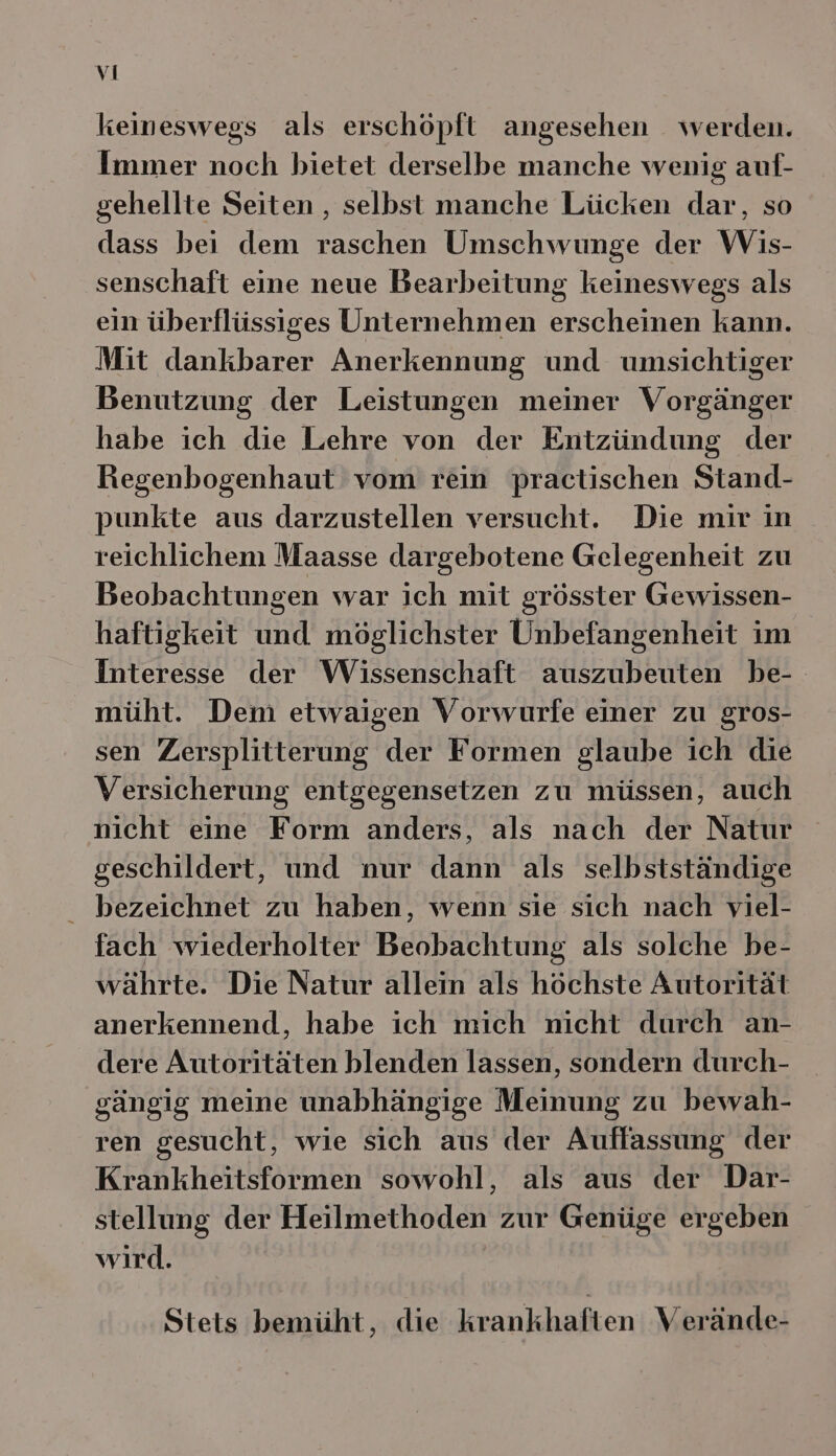 keineswegs als erschöpft angesehen werden. Immer noch bietet derselbe manche wenig auf- gehellte Seiten , selbst manche Lücken dar, so dass bei dem raschen Umschwunge der Wis- senschaft eine neue Bearbeitung keineswegs als ein überflüssiges Unternehmen erscheinen kann. Mit dankbarer Anerkennung und umsichtiger Benutzung der Leistungen meiner Vorgänger habe ich die Lehre von der Entzündung der Regenbogenhaut vom rein practischen Stand- punkte aus darzustellen versucht. Die mir in reichlichem Maasse dargebotene Gelegenheit zu Beobachtungen war ich mit grösster Gewissen- haftigkeit und möglichster Unbefangenheit im Interesse der Wissenschaft auszubeuten be-- müht. Dem etwaigen Vorwurfe einer zu gros- sen Zersplitterung der Formen glaube ich die Versicherung entgegensetzen zu müssen, auch nicht eine Form anders, als nach der Natur geschildert, und nur dann als selbstständige bezeichnet zu haben, wenn sie sich nach viel- fach wiederholter Beobachtung als solche be- währte. Die Natur allein als höchste Autorität anerkennend, habe ich mich nicht durch an- dere Autoritäten hlenden lassen, sondern durch- gängig meine unabhängige Meinung zu bewah- ren gesucht, wie sich aus der Auffassung der Krankheitsformen sowohl, als aus der Dar- stellung der Heilmethoden zur Genüge ergeben wird. Stets bemüht, die krankhaften Verände-