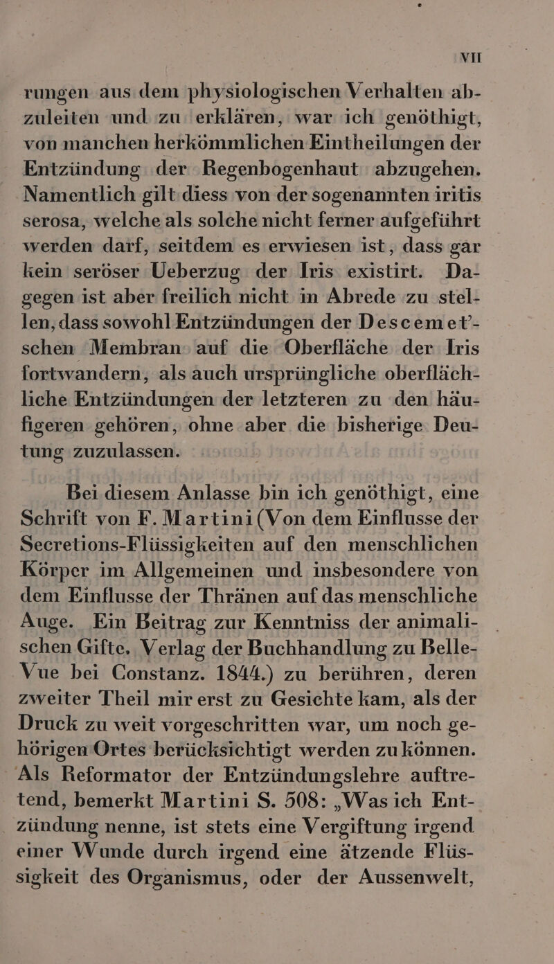 vu rungen aus dem physiologischen Verhalten ab- zuleiten und zu‘ erklären, war ich genöthigt, von manchen herkömmlichen Eintheilungen der Entzündung der Regenbogenhaut abzugehen. Namentlich gilt:diess von der sogenannten iritis serosa, welche als solche nicht ferner aufgeführt werden darf, seitdem es erwiesen ist, dass gar kein seröser Ueberzug der Iris existirt. Da- gegen ist aber freilich nicht in Abrede zu stel- len, dass sowohl Entzündungen der Descemet’- schen Membran» auf die Oberfläche der lLris fortwandern, als auch ursprüngliche oberfläch- liche Entzündungen der letzteren zu den häu- figeren gehören, ohne aber. die bisherige Deu- tung zuzulassen. Bei diesem Anlasse bin ich genöthigt, eine Schrift von F.Martini(Von dem Einflusse der Secretions-Flüssigkeiten auf den menschlichen Körper im Allgemeinen und insbesondere von dem Einflusse der Thränen auf das menschliche Auge. ‚Ein Beitrag zur Kenntniss der animali- schen Gifte. Verlag der Buchhandlung zu Belle- Vue bei Constanz. 1844.) zu berühren, deren zweiter Theil mir erst zu Gesichte kam, als der Druck zu weit vorgeschritten war, um noch ge- hörigen Ortes berücksichtigt werden zukönnen. Als Reformator der Entzündungslehre auftre- tend, bemerkt Martini S. 508: „Was ich Ent- zündung nenne, ist stets eine Vergiftung irgend einer Wunde durch irgend eine ätzende Flüs- sigkeit des Organismus, oder der Aussenwelt,