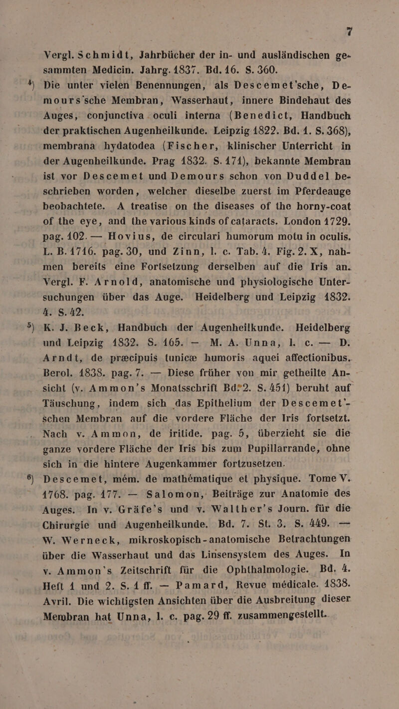 Q Vergl. Schmidt, Jahrbücher der in- und ausländischen ge- sammten Medicin. Jahrg. 1837. Bd. 16. S. 360. Die unter vielen Benennungen, als Descemet'sche, De- mours'sche Membran, Wasserhaut, innere Bindehaut des Auges, conjunctiva . oculi interna (Benedict, Handbuch membrana hydatodea (Fischer, klinischer Unterricht in der Augenheilkunde. Prag 1832. S. 174), bekannte Membran ist vor Descemet und Demours schon von Duddel be- schrieben worden, welcher dieselbe zuerst im Pferdeauge beobachtete. A trealise on the diseases of ihe horny-coat of the eye, and the various kinds of cataracts. London 1729. pag. 102.— Hovius, de circulari humorum motu in oculis. L. B. 1716. pag. 30, und Zinn, 1. c. Tab. 4. Fig.2.X, nah- Vergl. F. Arnold, anatomische und physiologische Unter- suchungen über das Auge. Heidelberg und Leipzig 1832. 4. 8.42. K. J. Beck, Handbuch der Augenheilkunde. Heidelberg und Leipzig 1832. S. 165. — M. A. Unna, . ce. — D. Arndt, de pr&amp;cipuis tunic® humoris aquei affectionibus. Berol. 1838. pag. 7. — Diese früher von mir getheilte An- sicht (v.. Ammon’s Monatsschrift Bd?2. S.451) beruht auf Täuschung, indem sich das Epithelium der Descemet'- schen Membran auf die. vordere Fläche der Iris fortsetzt. Nach v. Ammon, de iritide. pag. 5, überzieht sie die ganze vordere Fläche der Iris bis zum Pupillarrande, ohne sich in die hintere Augenkammer fortzusetzen. Descemet, me&amp;m. de math@matique et physique. Tome V. 1768. pag. 177. — Salomon, Beiträge zur Anatomie des Auges. In v. Gräfe’s und y. Walther’s Journ. für die Chirurgie und Augenheilkunde. Bd. 7. St. 3. 8. 449. — über die Wasserhaut und das Linsensystem des Auges. In v. Ammon'’s Zeitschrift für die Ophthalmologie. Bd. 4. Heft A und 2. S.A ff. — Pamard, Revue medicale. 1838. Avril. Die wichtigsten Ansichten über die Ausbreitung dieser Membran hat Unna, 1. c. pag. 29 ff. zusammengestellt.