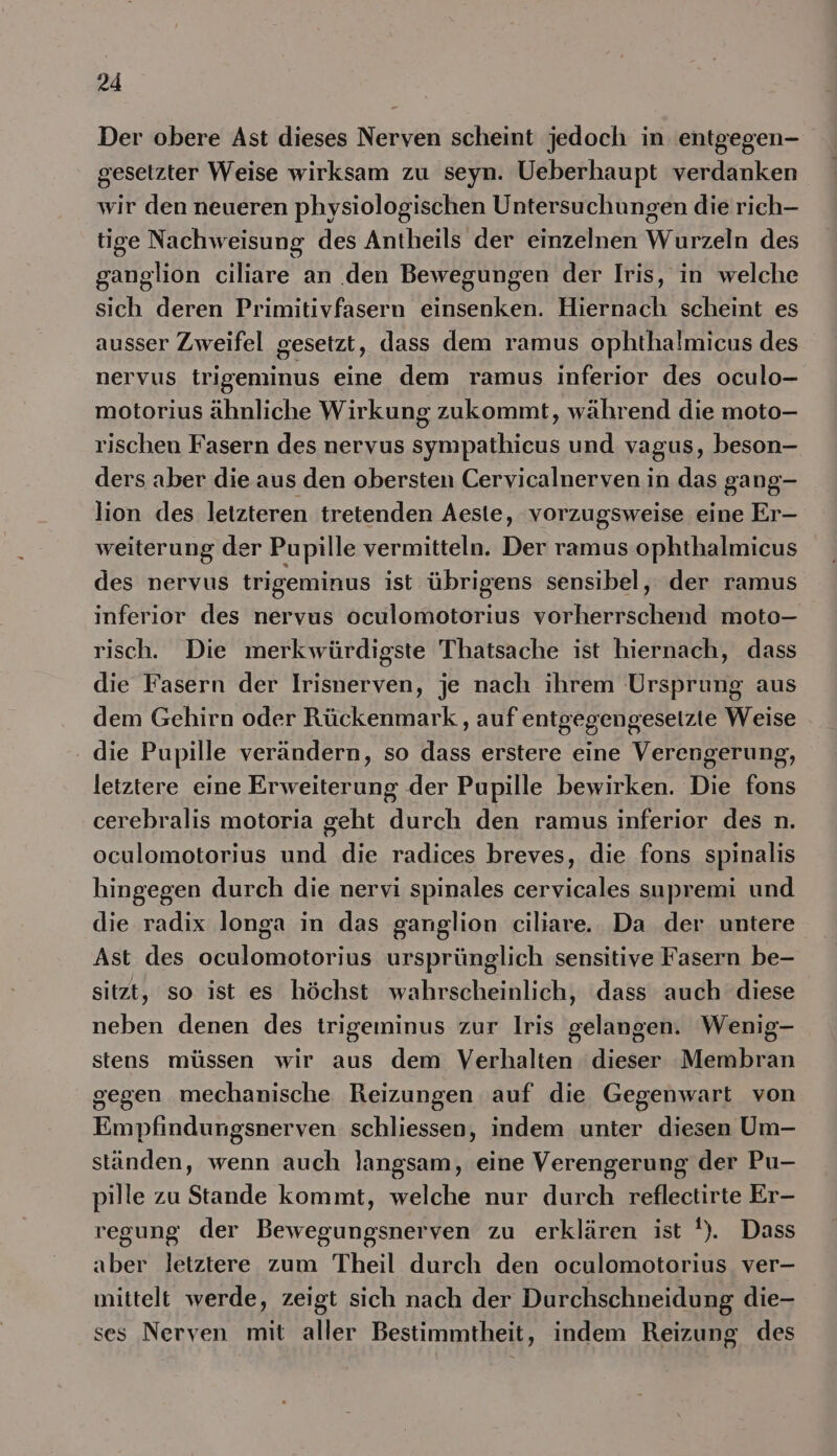 Der obere Ast dieses Nerven scheint jedoch in entgegen- geseizter Weise wirksam zu seyn. Ueberhaupt verdanken wir den neueren physiologischen Untersuchungen die rich- tige Nachweisung des Antheils der einzelnen Wurzeln des ganglion ciliare an den Bewegungen der Iris, in welche sich deren Primitivfasern einsenken. Hiernach scheint es ausser Zweifel gesetzt, dass dem ramus ophthalmicus des nervus trigeminus eine dem ramus inferior des oculo- motorius ähnliche Wirkung zukommt, während die moto- rischen Fasern des nervus sympathicus und vagus, beson- ders aber die aus den obersten Cervicalnerven in das gang- lion des letzteren tretenden Aeste, vorzugsweise eine Er- weiterung der Pupille vermitteln. Der ramus ophthalmicus des nervus trigeminus ist übrigens sensibel, der ramus inferior des nervus oculomotorius vorherrschend moto- risch. Die merkwürdigste Thatsache ist hiernach, dass die Fasern der Irisnerven, je nach ihrem Ursprung aus dem Gehirn oder Rückenmark , auf entgegengeseizte Weise - die Pupille verändern, so dass erstere eine Verengerung, letztere eine Erweiterung der Pupille bewirken. Die fons cerebralis motoria geht durch den ramus inferior des n. oculomotorius und die radices breves, die fons spinalis hingegen durch die nervi spinales cervicales supremi und die radix longa in das ganglion ciliare. Da der untere Ast des oculomotorius ursprünglich sensitive Fasern be- sitzt, so ist es höchst wahrscheinlich, dass auch diese neben denen des trigeminus zur Iris gelangen. Wenig- stens müssen wir aus dem Verhalten dieser Membran gegen mechanische Reizungen auf die Gegenwart von Empfindungsnerven schliessen, indem unter diesen Um- ständen, wenn auch langsam, eine Verengerung der Pu- pille zu Stande kommt, welche nur durch reflectirte Er- regung der Bewegungsnerven zu erklären ist '). Dass aber letztere zum Theil durch den oculomotorius ver- mittelt werde, zeigt sich nach der Durchschneidung die- ses Nerven mit aller Bestimmtheit, indem Reizung des