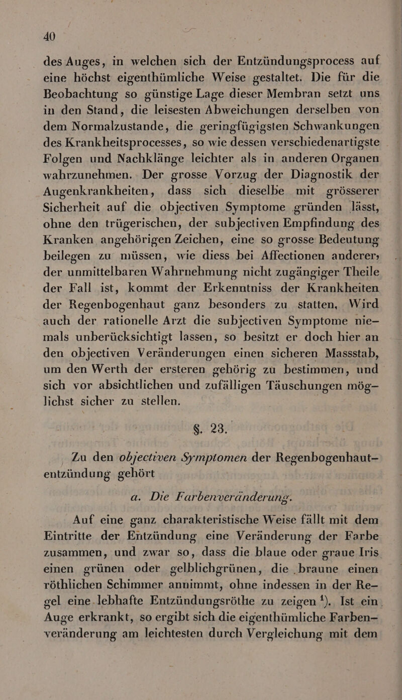 des Auges, in welchen sich der Entzündungsprocess auf eine höchst eigenthümliche Weise gestaltet. Die für die Beobachtung so günstige Lage dieser Membran setzt uns in den Stand, die leisesten Abweichungen derselben von dem Normalzustande, die geringfügigsten Schwankungen des Krankheitsprocesses, so wie dessen verschiedenartigste Folgen und Nachklänge leichter als in anderen Organen wahrzunehmen. Der grosse Vorzug der Diagnostik der Augenkrankheiten, dass sich dieselbe mit grösserer Sicherheit auf die objectiven Symptome gründen lässt, ohne den trügerischen, der subjectiven Empfindung des Kranken angehörigen Zeichen, eine so grosse Bedeutung beilegen zu müssen, wie diess bei Affectionen anderer; der unmittelbaren Wahrnehmung nicht zugängiger Theile der Fall ist, kommt der Erkenntniss der Krankheiten der Regenbogenhaut ganz besonders zu statten, Wird auch der rationelle Arzt die subjectiven Symptome nie- mals unberücksichtigt lassen, so besitzt er doch hier an den objectiven Veränderungen einen sicheren Massstab, um den Werth der ersteren gehörig zu bestimmen, und sich vor absichtlichen und zufälligen Täuschungen mög- lichst sicher zu stellen. | 8. 23. ‚ Zu den obdjectiven Symptomen der Regenbogenhaut- entzündung gehört a. Die F arbenveranderung. Auf eine ganz charakteristische Weise fällt mit dem Eintritte der Entzündung eine Veränderung der Farbe zusammen, und zwar so, dass die blaue oder graue Iris. einen grünen oder gelblichgrünen, die ‚braune einen röthlichen Schimmer annimmt, ohne indessen in der Re- gel eine.lebhafte Entzündungsröthe zu zeigen !). Ist ein. Auge erkrankt, so ergibt sich die eigenthümliche Farben- veränderung am leichtesten durch Vergleichung mit dem