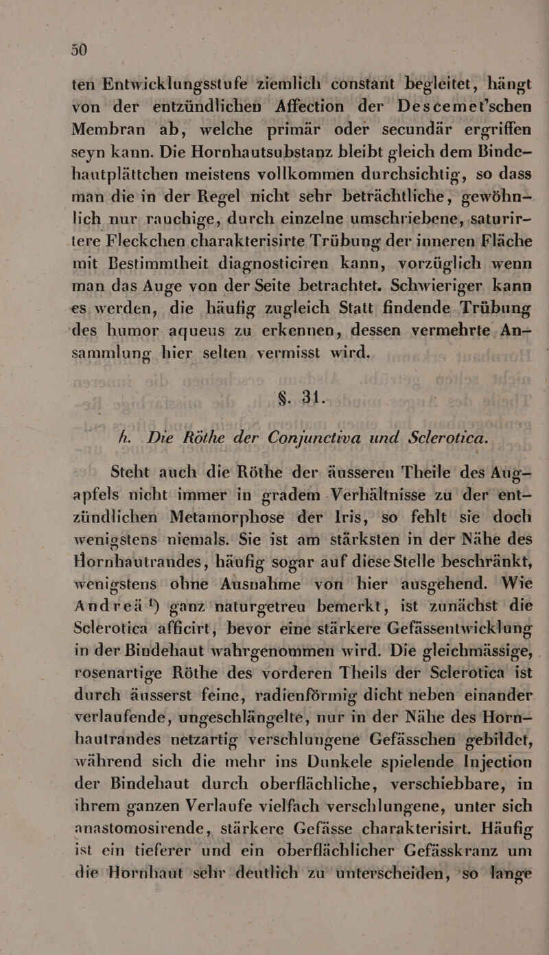 I0 ten Entwicklungsstufe ziemlich constant begleitet, hängt von der entzündlichen Affection der Descemet’schen Membran ab, welche primär oder secundär ergriffen seyn kann. Die Hornhautsubstanz bleibt gleich dem Binde- hautplättchen meistens vollkommen durchsichtig, so dass man die in der Regel nicht sehr beträchtliche, gewöhn- lich nur, rauchige, durch einzelne umschriebene, ‚saturir- tere Fleckchen charakterisirte Trübung der inneren Fläche mit Bestimmtheit diagnosticiren kann, vorzüglich wenn man das Auge von der Seite betrachtet. Schwieriger kann es. werden, die häufig zugleich Statt: findende Trübung des humor aqueus zu erkennen, dessen vermehrte, An- sammlung. hier selten. vermisst wird.. $. 31. h. Die Röthe der Conrjunctiva und. Sclerotica. Steht auch die Röthe der: äusseren Theile des Aug- apfels nicht immer in gradem -Verhältnisse zu der ent- zündlichen Metamorphose der Iris, so fehlt sie doch wenigstens niemals. Sie ist am stärksten in der Nähe des Hornhautrandes, häufig sogar auf diese Stelle beschränkt, wenigstens ohne Ausnahme von hier ausgehend. Wie Andreä!) ganz 'naturgetreu bemerkt, ist zunächst die Sclerotica afficirt, bevor eine stärkere Gefässentwicklung in der Bindehaut wahrgenommen wird. Die gleichmässige, . rosenartige Röthe des vorderen Theils der Sclerotica ist dureh äusserst feine, radienförmig dicht neben einander verlaufende, ungeschlängelte, nur in der Nähe des Horn- hautrandes netzartig verschlungene Gefässchen gebildet, während sich die mehr ins Dunkele spielende Injection der Bindehaut durch oberflächliche, verschiebbare, in ihrem ganzen Verlaufe vielfach verschlungene, unter sich anastomosirende, stärkere Gefässe charakterisirt. Häufig ist ein tieferer und ein oberflächlicher Gefässkranz um die Hornhaut sehr deutlich zu unterscheiden, 'so lange