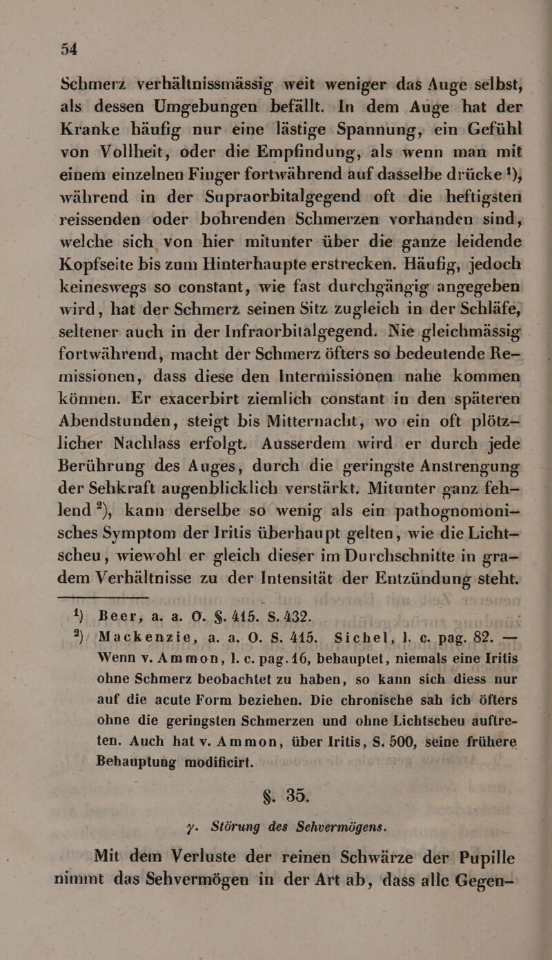 Schmerz verhältnissmässig. weit weniger das Auge selbst, als dessen Umgebungen befällt. In dem Auge hat der Kranke häufig nur eine lästige Spannung, ein Gefühl von Vollheit, oder die Empfindung, als wenn man mit einem einzelnen Finger fortwährend auf dasselbe drücke), während in der Supraorbitalgegend oft die heftigsten reissenden oder bohrenden Schmerzen vorhanden sind, welche sich. von hier mitunter über die ganze leidende Kopfseite bis zum Hinterhaupte erstrecken. Häufig, jedoch keineswegs so constant, wie fast durchgängig angegeben wird, hat der Schmerz seinen Sitz zugleich in:der Schläfe, seltener auch in der Infraorbitalgegend. Nie gleichmässig fortwährend, macht der Schmerz öfters so bedeutende Re- missionen, dass diese den Intermissionen nahe kommen können. Er exacerbirt ziemlich constant: in den späteren Abendstunden, steigt bis Mitternacht, wo ein oft plötz- licher Nachlass erfolgt. Ausserdem wird er durch jede Berührung des Auges, durch die geringste Anstrengung der Sehkraft augenblicklich verstärkt. Mitunter ganz feh- lend ?), kann derselbe so wenig als ein pathognomoni- sches Symptom der Iritis überhaupt gelten, wie die Licht- scheu, wiewohl er gleich dieser im Durchschnitte in gra- dem Verhältnisse zu der Intensität der Entzündung steht. 1) Beer, a. a. O. $.415. S.432. ?)/, Mackenzie, a. a. 0. 8.445. Sichel, ]. c. pag. 82. — Wenn vv. Ammon,l.c. pag. 16, behauptet, niemals eine Iritis ohne Schmerz beobachtet zu haben, so kann sich diess nur auf die acute Form beziehen. Die chronische sah ich öfters ohne die geringsten Schmerzen und ohne Lichtscheu auflre- ten. Auch hat v. Ammon, über Iritis, S. 500, seine frühere Behauptung modificirt. | $. 30. y. Störung des Sehvermögens. Mit dem Verluste der reinen Schwärze der’ Pupille nimmt das Sehvermögen in der Art ab, dass alle Gegen-