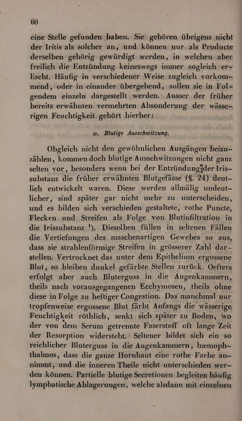 eine Stelle gefunden haben. Sie gehören übrigens nicht der Iritis als soleher an, und: können nur als Producte derselben gehörig gewürdigt werden, in welchen ‚aber freilich die Entzündung keineswegs immer sogleich 'er- lischt. Häufig in verschiedener Weise zugleich vorkom- mend, oder in einander übergehend, sollen sie in Fol= gendem einzeln dargestellt: werden. Ausser der früher bereits erwähnten vermehrten Absonderung der wässe- rigen Feuchtigkeit gehört hierher: a. Blutige Ausschwitzung. Obgleich nicht den gewöhnlichen Ausgängen beizu- zählen, kommen doch blutige Ausschwitzungen nicht ganz selten vor, besonders wenn bei der Entzündungäder Iris- substanz die früher erwähnten Blutgefässe ($. 24) deut- lich entwickelt waren. Diese werden allmälig undeut- licher, sind später gar nicht mehr zu unterscheiden, und es bilden sich verschieden gestaltete, rothe Puncte, Flecken und Streifen als Folge von Blutinfiltration. in die Irissubstanz t), Dieselben füllen in seltenen Fällen die Vertiefungen des maschenartigen Gewebes so aus, dass sie strahlenförmige Streifen in grösserer Zahl dar- stellen. Vertrocknet unter dem Epithelium ergossene Blut, so bleiben dunkel gefärbte Stellen zurück. Oefters erfolgt aber auch Bluterguss in die Augenkammern, theils nach vorausgegangenen Ecchymosen, theils ohne diese in Folge zu heftiger Congestion. Das manchmal nur tropfenweise ergossene Blut färbt Anfangs die wässerige Feuchtigkeit röthlich, senkt sich später zu Boden, wo der von dem Serum getrennte Faserstoff oft lange Zeit der Resorption widersteht. Seltener bildet sich ein so reichlicher Bluterguss in die Augenkammern, hemoph- thalmos, dass die ganze Hornhaut eine rothe Farbe an- nimmt, und die inneren Theile nicht unterschieden wer- den Ben: Partielle blutige Secretionen ‚begleiten häufig Iymphatische PERS welche alsdann mit einzelnen