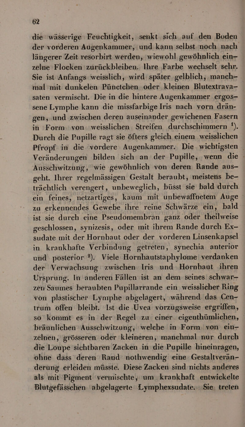 die wässerige Feuchtigkeit, ‚senkt sich auf den Boden der vorderen Augenkammer, und kann selbst. ‘noch nach längerer Zeit resorbirt werden, wiewohl gewöhnlich ein- zelne Flocken 'zurückbleiben. Ihre ‚Farbe wechselt sehr. Sie ist Anfangs weisslich, wird später. gelblich, .manch- mal mit dunkelen Pünetchen ‚oder kleinen Blutextrava- saten vermischt. Die in die hintere Augenkammer ergos- sene Lymphe kann die missfarbige Iris nach vorn drän- gen, und zwischen deren auseinander gewichenen Fasern in Form: von: weisslichen. Streifen durchschimmern '). Durch die Pupille ragt sie öfters gleich einem. weisslichen _Pfropf in die vordere Augenkammer. Die wichtigsten _ Veränderungen bilden sich an der Pupille, wenn die : Ausschwitzung, wie gewöhnlich von deren Rande aus- geht. Ihrer regelmässigen Gestalt beraubt, meistens be- trächtlich verengert, unbeweglich, büsst sie bald durch ein feines, netzartiges, kaum mit unbewaffnetem Auge zu erkennendes Gewebe ihre reine Schwärze ein, bald ist sie durch eine Pseudomembran ganz oder theilweise geschlossen, synizesis, oder mit ihrem Rande durch Ex- sudate mit der Hornhaut oder der vorderen Linsenkapsel in krankhafte Verbindung getreten, synechia anterior und posterior 2). Viele Hornhautstaphylome verdanken der Verwachsung zwischen: Iris und ‚Hornhaut ihren Ursprung. In anderen Fällen ist an dem seines schwar- zen Saumes beraubten Pupillarrande ein weisslicher Ring von plastischer Lyniphe abgelagert, während das Cen- trum offen bleibt. Ist die Uvea vorzugsweise ergriffen, so kommt’ es in der Regel zu einer. eigenthümlichen, bräunlichen Ausschwitzung, welche in Form. von ein- zelnen, grösseren oder kleineren, manchmal nur durch die Loupe sichtbaren Zacken in die Pupille hineinragen, ohne dass deren Rand nothwendig eine: Gestaltverän- derung erleiden müsste. Diese Zacken sind nichts anderes als mit Pigment vermischte, um .krankhaft entwickelte Blutgefässchen. 'abgelagerte Lymphexsudate.'. Sie. treten