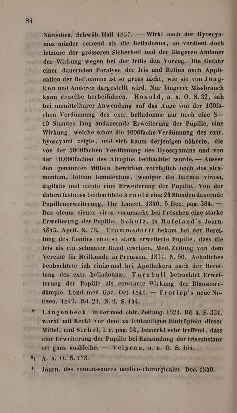 &gt;) Ay mus minder reizend als die Belladonna, so verdient doch letztere der grösseren Sicherheit und der, längeren ‚Andauer der Wirkung wegen bei der Iritis den Vorzug. Die Gefahr einer dauernden Paralyse der Iris und Retina nach Appli- cation der Belladonna ist so gross nicht, wie sie von Jüng- ken und Anderen dargestellt wird. Nur längerer Missbrauch kann dieselbe herbeiführen. Honold, a. a. O. 8.32, sah bei unmittelbarer Anwendung auf das Auge von der 400fa- chen Verdünnung des extr. belladonn® nur noch eine 8— 40 Stunden lang andauernde Erweiterung der Pupille, eine Wirkung, welche schon die 1000fache Verdünnung des extr. hyoscyami zeigte, und sich kaum derjenigen näherte, die von der 5000fachen Verdünnung des Hyoscyamins und von der 10,000fachen des Atropins beobachtet wurde. — Ausser den genannten Mitteln bewirken. vorzüglich noch das stra- monium, lolium temulentum, ‘weniger die lactuca virosa, digitalis und cicuta eine Erweiterung der Pupille. Von der datura fastuosa beobachtete Arnold eine 24 Stunden dauernde Pupillenerweiterung. The Lancet. 1840. 5. Dec. pag. 384. — Das oleum. ciculx viros. verursacht bei Fröschen eine starke 1845. April. S. 78. Trommsdorff bekam bei der Berei- tung des Coniins eine so stark erweiterle Pupille, dass die Iris als ein schmaler Rand erschien. Med. Zeitung von dem Vereine für Heilkunde in Preussen. 1837. N. 50. Aehnliches beobachtete ich einigemal bei Apolhekern nach der Berei- terung der Pupille als constante Wirkung der Blausäure- dämpfe. Lond. med. Gaz. Oct. 1841. — Froriep’s neue No- tizen. 1842. Bd. 21. N.9. S.144. Langenbeck, ‘in der med. chir. Zeitung. 1821. Bd. 4. S. 331, Mittel, und Sichel, 1. c. pag. 94, bemerkt sehr treffend, dass eine Erweiterung der Pupille bei Entzündung der Irissubstanz- oft ganz ausbleibe. — Velpeau,.a. a. O. S. 164. A. a. O. 8.178. Journ. des connaissances medico-chirurgicales. Dec. 1840.