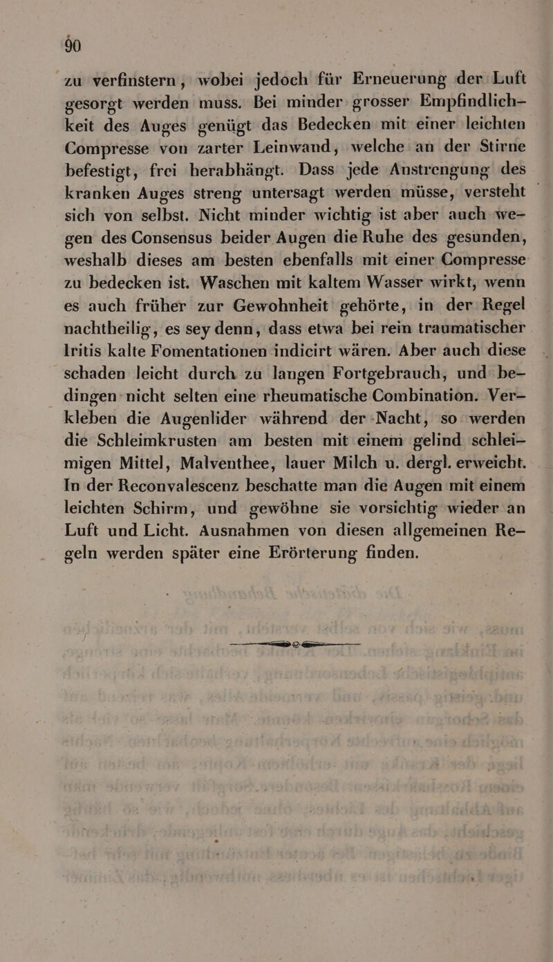 I0 zu verfinstern , wobei jedoch für Erneuerung der Luft gesorgt werden muss. Bei minder: grosser Empfindlich- keit des Auges genügt das Bedecken mit einer leichten Compresse von zarter Leinwand, welche an der Stirne befestigt, frei herabhängt. Dass jede Anstrengung des kranken Auges streng untersagt werden müsse, versteht sich von selbst. Nicht minder wichtig ist aber auch we- gen des Consensus beider Augen die Ruhe des gesunden, weshalb dieses am ‚besten ebenfalls mit einer Compresse zu bedecken ist. Waschen mit kaltem Wasser wirkt, wenn es auch früher zur Gewohnheit gehörte, in der Regel nachtheilig, es sey denn, dass etwa bei rein traumatischer lritis kalte Fomentationen indicirt wären. Aber auch diese schaden leicht durch zu langen Fortgebrauch, und be- dingen nicht selten eine rheumatische Combination. Ver- kleben die Augenlider während der Nacht, so werden die Schleimkrusten am besten mit einem gelind schlei- migen Mittel, Malventhee, lauer Milch u. dergl. erweicht. In der Reconvalescenz beschatte man die Augen mit einem leichten Schirm, und gewöhne sie vorsichtig wieder an Luft und Licht. Ausnahmen von diesen allgemeinen Re- geln werden später eine Erörterung finden. a —
