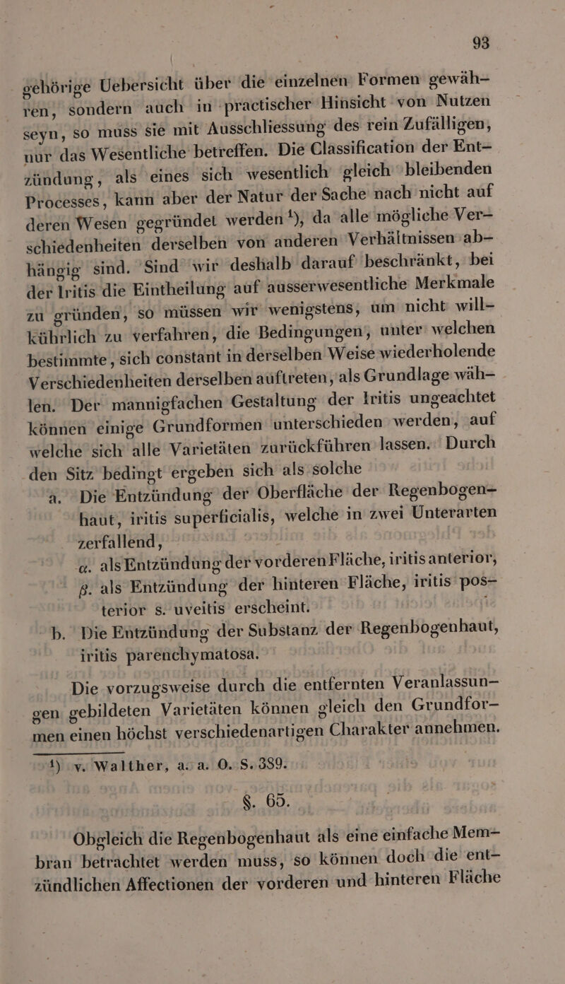 gehörige Uebersicht über die einzelnen Formen gewäh- ren, sondern auch in ‚practischer Hinsicht von Nutzen seyn, So muss sie mit Ausschliessung des rein Zufälligen, nur das Wesentliche betreffen. Die Classification der Ent- zündung, als eines sich wesentlich gleich bleibenden Processes, kann aber der Natur der Sache nach nicht auf deren Wesen gegründet werden t), da alle mögliche Ver- schiedenheiten derselben von anderen Verhältnissen ab- hängig sind. ‘Sind wir deshalb darauf beschränkt, bei der Iritis die Eintheilung auf ausserwesentliche Merkmale zu gründen, so müssen wir‘ wenigstens, um nicht will- kührlich zu verfahren, die Bedingungen, unter welchen bestimmte, sich constant in derselben Weise wiederholende Verschiedenheiten derselben auftreten als Grundlage wäh- len. Der mannigfachen Gestaltung der kritis ungeachtet können einige Grundformen unterschieden werden, auf welche sich alle Varietäten zurückführen lassen. Durch den Sitz bedingt ergeben sich als: solche a. Die Entzündung der Oberfläche der Regenbogen- haut, iritis superficialis, welche in zwei Unterarten zerfallend, | '«. als Entzündung der vorderenF läche, iritis anterior, ß. als Entzündung der hinteren ‘Fläche, iritis pos- terior s. uveitis erscheint. | i b. Die Entzündung der Substanz der Regenbogenhaut, iritis parenchymatosa. Die vorzugsweise durch die entiernten Veranlassun— gen gebildeten Varietäten können gleich den Grundfor- men einen höchst verschiedenartigen Charakter annehmen. 1) y,. Walther, a.a. 0.8.8339. $. 60. Obgleich die Regenbogenhaut als eine einfache Mem- bran betrachtet werden muss, so können doch die ent- zündlichen Affectionen der vorderen und hinteren Fläche