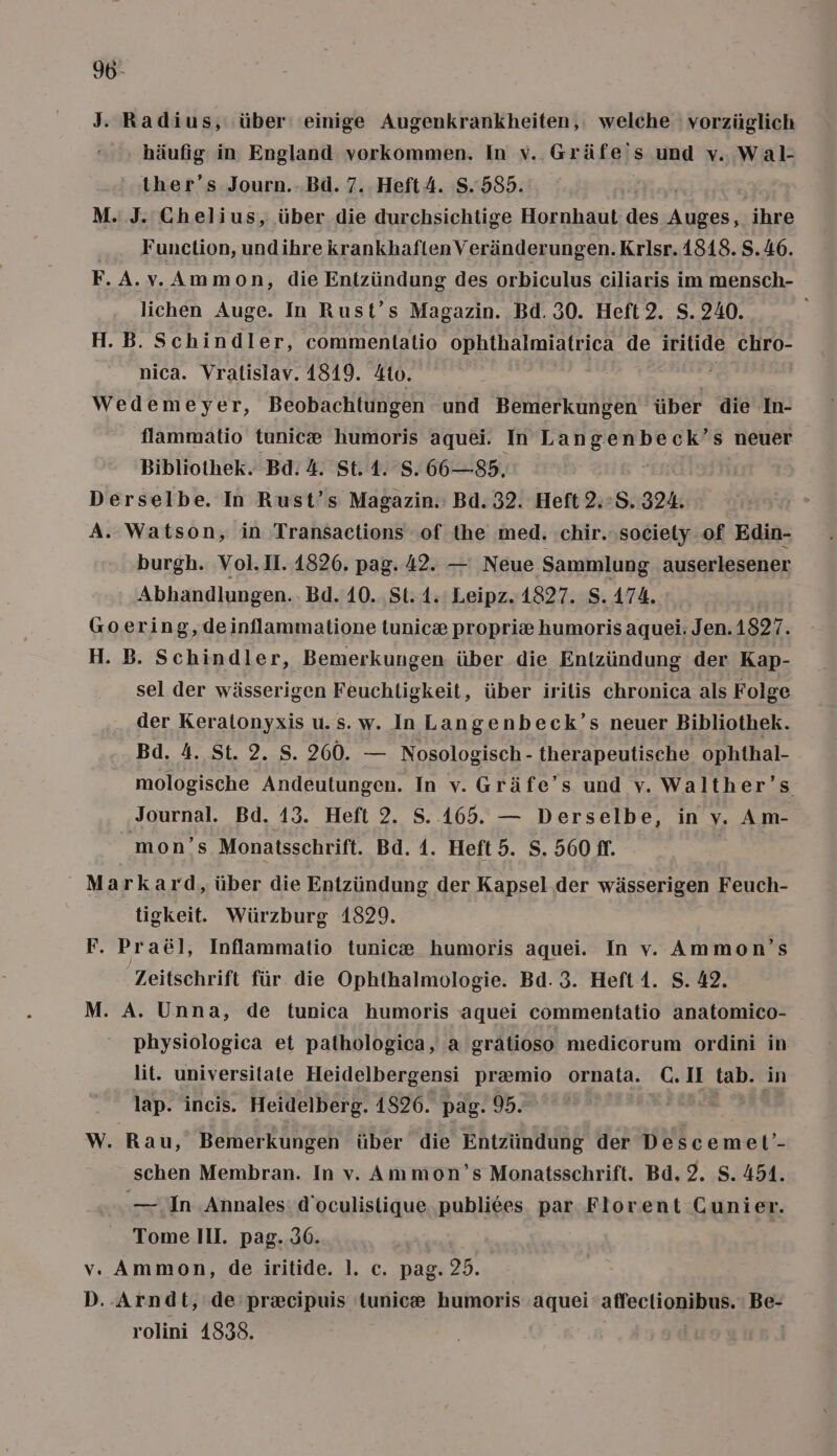 96- J. Radius, ‚über: einige Augenkrankheiten,: welche vorzüglich häufig in England vorkommen. In v.. Gräfe's und v. Wal- ther’s Journ..Bd. 7. Heft4. S.585. M. J. Chelius, über die durchsichtige Hornhaut des Re ihre ... Function, undihre krankhaftenVeränderungen.Krisr. 1818. S.46. F.A.v. Ammon, die Entzündung des orbiculus ciliaris im mensch- lichen Auge. In Rust’s Magazin. Bd. 30. Heft2. S. 240. H.B. Schindler, commenltatio ophthalmiatrica de iritide chro- nica. Vratislav. 1819. 4to. = | Wedemeyer, Beobachtungen und Bemerkungen über die In- flammatio ftunice humoris aquei. In ee s neuer Bibliothek. Bd. 4. St. 1. S. 66—85. Derselbe. In Rust’s Magazin. Bd. 32. Heft 2.>S. 324. A. Watson, in Transactions of the med. .chir.society of Edin- burgh. Vol.II. 1826. pag. 42. — Neue Sammlung auserlesener Abhandlungen... Bd. 10. St. 1. Leipz. 1827. S. 174. Goering,deinflammatione lunic» propri&amp; humoris aquei: Jen.1827. H. B. Schindler, Bemerkungen über die Entzündung der Kap- sel der wässerigen Feuchtigkeit, über irilis chronica als Folge der Keralonyxis u.s. w. InLangenbeck’s neuer Bibliothek. Bd. 4. St. 2. S. 260. — Nosologisch - therapeutische ophthal- mologische Andeutungen. In v. Gräfe’s und v. Walther’s Journal. Bd. 13. Heft 2. S. 165. — Derselbe, in v. Am- mon’s Monatsschrift. Bd. 1. Heft 5. S. 560 ff. Markard, über die Entzündung der Kapsel der wässerigen Feuch- tigkeit. Würzburg 1829. F. Pra&amp;äl, Inflammatio tunic® humoris aquei. In v. Ammon’s Zeitschrift für. die Ophthalmologie. Bd. 3. Heft1. S. 42. M. A. Unna, de tunica humoris aquei commentatio anatomico- physiologica et pathologica, a gratioso medicorum ordini in lit. universitate Heidelbergensi pr@mio ornata. C.II tab. in lap. incis. Heidelberg. 1826. pag. 95. u 3, W. Rau, Bemerkungen über die Entzündung der Descemet’- schen Membran. In v. Ammon’s Monatsschrift. Bd. 2. S. 451. — In ‚Annales: d’oculistique ‚publiees par. Florent Cunier. Tome III. pag. 36. v. Ammon, de iritide. 1. c. pag. 25. D. Arndt, de pr&amp;cipuis tunic® humoris aquei afertiguge Be- rolini 4838. |