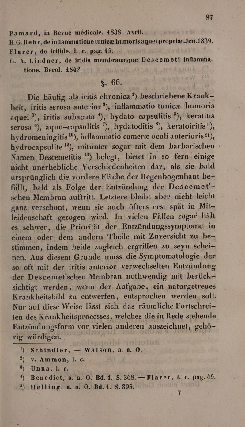 Pamard, in Revue medicale. 1858. Avril. H.G.Behr, de inflammatione tunicz humoris aquei propri®.Jen.1839. Flarer, de iritide.:1.. ce. pag. 45. G. A. Lindner, de iridis membraneque Descemeti infanıha- tione. Berol. 1842. $. 66. Die häufig als iritis chronica 1) beschriebene Krank- heit, iritis serosa anterior ?), inflammatio tunieze. humoris aquei ®), iritis subacuta *), hydato-capsulitis ?), keratitis serosa °), aquo-capsulitis ”), hydatoditis °), keratoiritis ?), hydromeningitis!®), inflammatio camerze oculi anteriorist), hydrocapsulite '?), mitunter sogar mit dem barbarischen Namen. Descemetitis *?) belegt, bietet in so fern. einige nicht unerhebliche Verschiedenheiten dar, als. sie bald ursprünglich die vordere Fläche der Regenbogenhaut be- fällt, bald als Folge der. Entzündung der Descemet'- schen Membran auftritt. Letztere bleibt aber nicht: leicht ganz. verschont, wenn sie auch öfters erst spät in Mit- leidenschaft gezogen wird. In vielen Fällen sogar ‚hält es schwer, die Priorität der Entzündungssymptome in einem oder dem andern Theile mit Zuversicht zu .be- stimmen, indem beide zugleich ergriffen zu seyn. schei- nen. Aus diesem Grunde muss de Symptomatologie der so oft mit der iritis anterior verwechselten Entzündung ‚der Descemet’schen Membran nothwendig mit berück- sichtigt werden, ‚wenn der Aufgabe, ein naturgetreues Krankheitsbild zu entwerfen, entsprochen werden. soll. Nur auf diese Weise lässt sich das räumliche Fortschrei- ten des Krankheitsprocesses, welches die in Rede stehende Entzündungsform vor vielen anderen auszeichnet, gehö- rig würdigen. il) Schindler, — Watson, a. a. 0. ) vv. Ammon,|. c. ) Unna, |. c. ) ) aA @ »> Benedict, a. a. O. Bd.1._S. 368. — Flarer, I. c. pag. 45. Helling, a. a. O0.'Bd.4. S. 395. 7