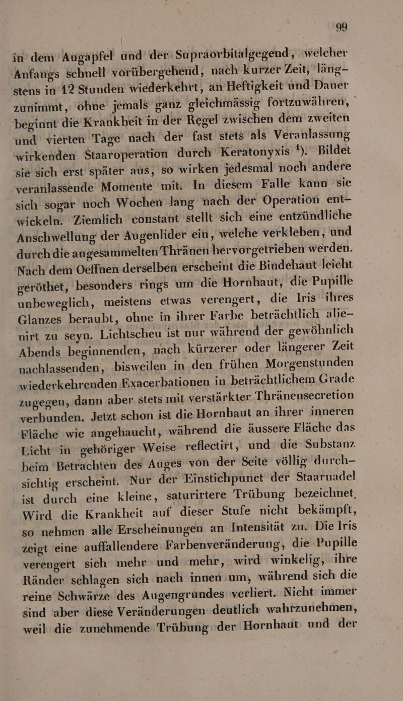 in’ dem Augapfel und der’ Supraorbitalgegend, welcher Anfangs schnell vorübergehend, nach kurzer Zeit, läng- stens in’12 Stunden wiederkehrt, an Heftigkeit und Dauer zunimmt, ohne jemals ganz gleichmässig fortzuwähren, beginnt die Krankheit in der Regel zwischen dem zweiten und vierten Tage nach der fast stets als Veranlassung wirkenden Staaroperation durch Keratonyxis 1), Bildet sie sich erst später aus, so wirken jedesmal noch andere veranlassende Momente mit. In diesem Falle kann sie sich sogar noch Wochen lang nach der Operation ent- wickeln. Ziemlich constant stellt sich eine entzündliche Anschwellung der Augenlider ein, welche verkleben, und durch die angesammelten Thränen hervorgetrieben werden. Nach dem Oeffnen derselben erscheint die Bindehaut leicht geröthet, besonders rings um die Hornhaut, die Pupille unbeweglich, meistens etwas verengerl, die Iris ihres Glanzes beraubt, ohne in ihrer Farbe beträchtlich alie- “nirt zu seyn. Lichtscheu ist nur während der gewöhnlich Abends beginnenden, nach kürzerer oder längerer Zeit nachlassenden, bisweilen in den frühen Morgenstunden wiederkehrenden ‚Exacerbationen in beträchtlichem Grade zugegen, dann aber. stets mit verstärkter T hränensecretion verbunden, Jetzt schon ist die Hornhaut an ihrer inneren Fläche wie angehaucht, während die äussere Fläche das Licht in gehöriger Weise reflectirt, und die Substanz beim Betrachten des Auges ‘von der Seite völlig durch- sichtig erscheint. Nur der Einstichpunet der Staarnadel ‘st durch eine kleine, saturirtere Trübung bezeichnet, Wird die Krankheit auf dieser Stufe nicht bekämpft, so nehmen alle Erscheinungen an Intensität zu. Die Iris zeigt eine auffallendere Farbenveränderung, die Pupille verengert sich mehr und ‘mehr, wird winkelig, ihre Ränder schlagen sich nach innen um, während sich die reine Schwärze des Augengrundes verliert. Nicht immer sind aber diese Veränderungen deutlich wahrzunehmen, weil die zunehmende Trübung der Hornhaut und der