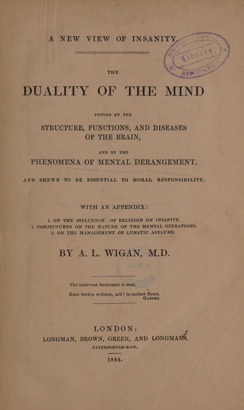 A NEW VIEW OF INSANITY, * 3 Me et nn DUALITY OF THE MIND PROVED BY THE STRUCTURE, FUNCTIONS, AND. DISEASES | OF THE BRAIN, AND BY THE PHENOMENA OF MENTAL DERANGEMENT, AND SHEWN TO BE ESSENTIAL TO MORAL RESPONSIBILITY. WITH AN APPENDIX: 1. ON THE INFLUENCE OF RELIGION ON INSANITY. 2g. CONJECTURES ON THE NATURE OF THE MENTAL OPERATIONS, 3. ON THE MANAGEMENT OF LUNATIC ASYLUMS. BY A. L. WIGAN, M.D. The undevout Anatomist is mad. Zwei Seelen wohnen, ach! in meiner Brust. GOETHE. LONDON: ‘ a LONGMAN, BROWN, GREEN, AND LONGMANS, PATERNOSTER-ROW, 1844.