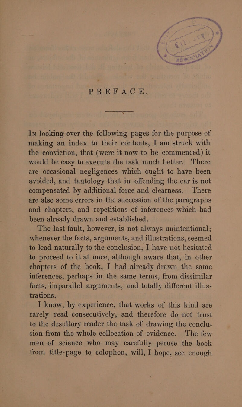 ne PREFACE. In looking over the following pages for the purpose of making an index to their contents, I am struck with the conviction, that (were it now to be commenced) it would be easy to execute the task much better. ‘There are occasional negligences which ought to have been compensated by additional force and clearness. ‘There are also some errors in the succession of the paragraphs and chapters, and repetitions of inferences which had been already drawn and established. The last fault, however, is not always unintentional; whenever the facts, arguments, and illustrations, seemed to lead naturally to the conclusion, I have not hesitated to proceed to it at once, although aware that, in other chapters of the book, I had already drawn the same inferences, perhaps in the same terms, from dissimilar facts, imparallel arguments, and totally different illus- trations. I know, by experience, that works of this kind are rarely read consecutively, and therefore do not trust to the desultory reader the task of drawing the conclu- sion from the whole collocation of evidence. ‘The few men of science who may carefully peruse the book from title-page to colophon, will, I hope, see enough