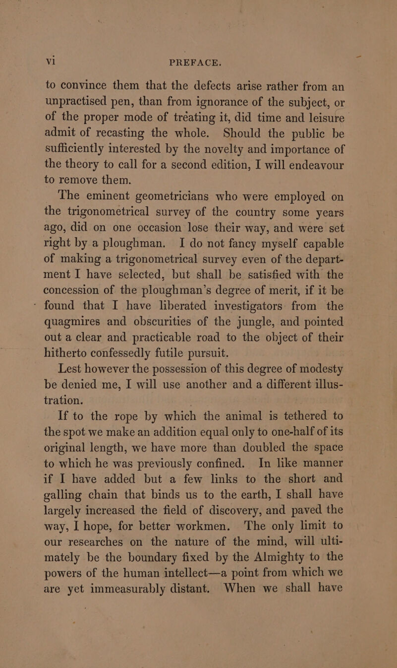 to convince them that the defects arise rather from an unpractised pen, than from ignorance of the subject, or of the proper mode of treating it, did time and leisure admit of recasting the whole. Should the public be sufficiently interested by the novelty and importance of the theory to call for a second edition, I will endeavour to remove them. _ The eminent geometricians who were employed on the trigonometrical survey of the country some years ago, did on one occasion lose their way, and were set right by a ploughman. I do not fancy myself capable of making a trigonometrical survey even of the depart- ment I have selected, but shall be satisfied with the concession of the ploughman’s degree of merit, if it be ‘ found that I have liberated investigators: from the quagmires and obscurities of the jungle, and pointed out a clear and practicable road to the object of their hitherto confessedly futile pursuit. Lest however the possession of this degree of modesty be denied me, I will use another and a different illus- — tration. ' 3 If to the rope by which the animal is tethered to the spot we make an addition equal only to one-half of its original length, we have more than doubled the space to which he was previously confined. In like manner if I have added but a few links to the short and galling chain that binds us to the earth, I shall have largely increased the field of discovery, and paved the way, I hope, for better workmen. ‘The only limit to our researches on the nature of the mind, will ulti- mately be the boundary fixed by the Almighty to the powers of the human intellect—a point from which we are yet immeasurably distant. When we shall have