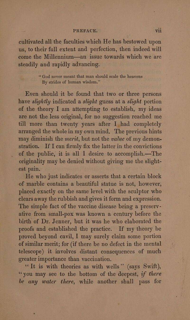 PREFACE. abl cultivated all the faculties which He has bestowed upon us, to their full extent and perfection, then indeed will come the Millennium—an issue towards which we are steadily and rapidly advancing. “¢ God never meant that man should scale the heavens By strides of human wisdom.” Even should it be found that two or three persons have slightly indicated a slight guess at a slight portion of the theory I am attempting to establish, my ideas are not the less original, for no suggestion reached me till more than twenty years after I had completely arranged the whole in my own mind. ‘The previous hints may diminish the merzt, but not the value of my demon- stration. If I can firmly fix the latter in the convictions of the public, it is all I desire to accomplish.—The originality may be denied without giving me the slight- est pain. He who just indicates or asserts that a certain block of marble contains a beautiful statue is not, however, placed exactly on the same level with the sculptor who clears away the rubbish and gives it form and expression. The simple fact of the vaccine disease being a preserv- ative from small-pox was known a century before the birth of Dr. Jenner, but it was he who elaborated the proofs and established the practice. If my theory be proved beyond cavil, I may surely claim some portion . of similar merit; for (if there be no defect in the mental telescope) it involves distant consequences of much greater importance than vaccination. ‘‘It is with theories as with wells” (says Swift), ‘you may see to the bottom of the deepest, if there be any water there, while another shall pass for