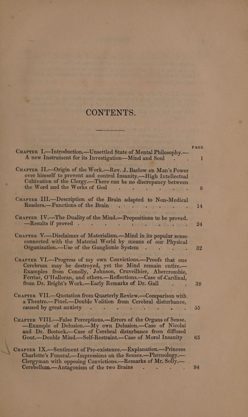 CONTENTS. PAGE CuarTer I.—Introduction.—Unsettled State of Mental Philosophy.— A new Instrument for its Investigation—Mind and Soul. : 1 Cuarter IJ.—Origin of the Work.—Reyv. J. Barlow on Man’s Power over himself to prevent and control Insanity.—High Intellectual . Cultivation of the Clergy.—There can be no discrepancy between the Word and the Works of God : : : - : ‘ 8 Cuapter II1.—Description of the Brain adapted to Non-Medical Readers.—Functions of the Brain ; o ateests ; sien 44 ‘Cuaprer IV.—The Duality of the Mind.—Propositions to be proved. —Results if proved . : ; ‘ 2 : 5 i nit 24 Cuaprer V.—Disclaimer of Materialism.—Mind in its popular sense - connected with the Material World by means of our Physical Organization.—Use of the Ganglionic System . ; 3 Pa Cuapter VI.—Progress of my own Convictions.—Proofs that one Cerebrum may be destroyed, yet the Mind remain entire.— Examples from Conolly, Johnson, Cruveilhier, Abercrombie, Ferriar, O'Halloran, and others.—Reflections.—Case of-Cardinal, from Dr. Bright’s Work.—Early Remarks of Dr. Gall : 4425 Cuarter VII.—Quotation from Quarterly Review.—Comparison with a Theatre.—Pinel.—Double Volition from Cerebral disturbance, caused by great anxiety . AB noes f ; ‘ ° Cuarter VIII.-—False Perceptions.—Errors of the Organs of Sense. —Example of Delusion—My own Delusion.—Case of Nicolai and Dr. Bostock.—Case of Cerebral disturbance from diffused Gout.—Double Mind.—Self-Restraint.—Case of Moral Insanity 65 \ ..\ Cuarter I[X.—Sentiment of Pre-existence.—Explanation.—Princess ‘ Charlotte’s Funeral.—Impressions on the Senses.—Phrenology.— Clergyman with opposing Convictions.—Remarks of Mr. Solly.— Cerebellum.—Antagonism of the two Brains 84.