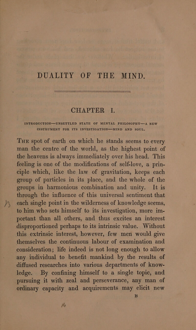 DUALITY OF THE MIND. CHAPTER I. INTRODUCTION—UNSETTLED STATE OF MENTAL PHILOSOPHY—A NEW INSTRUMENT FOR ITS INVESTIGATION—-MIND AND SOUL. THE spot of earth on which he stands seems to every man the centre of the world, as the highest point of the heavens is always immediately over his head. This feeling is one of the modifications of self-love, a prin- ciple which, like the law of gravitation, keeps each group of particles in its place, and the whole of the groups in harmonious combination and unity. It is through the influence of this universal sentiment that to him who sets himself to its investigation, more im- portant than all others, and thus excites an interest disproportioned perhaps to its intrinsic value. Without this extrinsic interest, however, few men would give themselves the continuous labour of examination and any individual to benefit mankind by the results of diffused researches into various departments of know- ledge. By confining himself to a single topic, and pursuing it with zeal and perseverance, any man of ordinary capacity and acquirements may elicit new B is