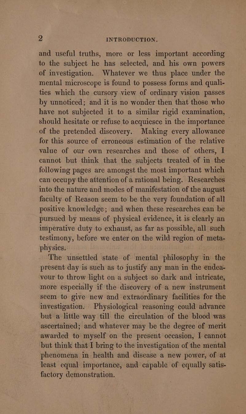 and useful truths, more or less important according to the subject he has selected, and his own powers of investigation. Whatever we thus place under the mental microscope is found to possess forms and quali- ties which the cursory view of ordinary vision passes by unnoticed; and it is no wonder then that those who have not subjected it to a similar rigid examination, should hesitate or refuse to acquiesce in the importance — -of the pretended discovery. Making every allowance for this source of erroneous estimation of the relative value of our own researches and those of others, I cannot but think that the subjects treated of in the following pages are amongst the most important which can occupy the attention of a rational being. Researches into the nature and modes of manifestation of the august faculty of Reason seem to be the very foundation of all positive knowledge; and when these researches can be pursued by means of physical evidence, it is clearly an imperative duty to exhaust, as far as possible, all such testimony, before we enter on the wild region of meta- physics. The unsettled state of mental philosophy in the present day is such as to justify any man in the endea- vour to throw light on a subject so dark and intricate, more especially if the discovery of a new instrument seem to give new and extraordinary facilities for the investigation. Physiological reasoning could advance but a little way till the circulation of the blood was ascertained; and whatever may be the degree of merit awarded to myself on the present occasion, I cannot but think that I bring to the investigation of the mental phenomena in health and disease a new power, of at least equal importance, and capable of equally satis- factory demonstration.