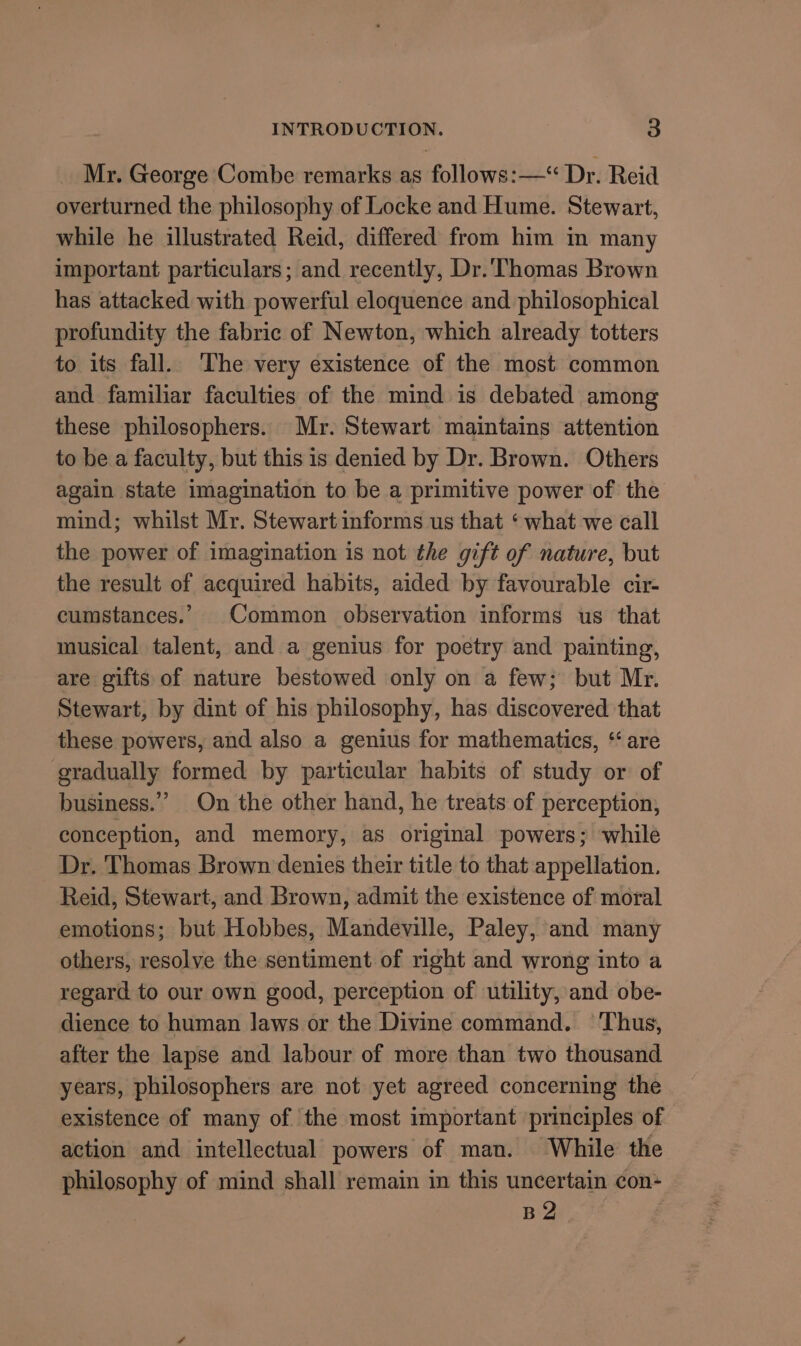 Mr. George Combe remarks as follows: —“ Dr. Reid overturned the philosophy of Locke and Hume. Stewart, while he illustrated Reid, differed from him m many important particulars; and recently, Dr.'Thomas Brown has attacked with powerful eloquence and philosophical profundity the fabric of Newton, which already totters to its fall. ‘The very existence of the most common and familiar faculties of the mind is debated among these philosophers. Mr. Stewart maintains attention to be a faculty, but this is denied by Dr. Brown. Others again state imagination to be a primitive power of the mind; whilst Mr. Stewart informs us that ‘ what we call the power of imagination is not the gift of nature, but the result of acquired habits, aided by favourable cir- cumstances.’ Common observation informs us that musical talent, and a genius for poetry and painting, are gifts of nature bestowed only on a few; but Mr. Stewart, by dint of his philosophy, has discovered that these powers, and also a genius for mathematics, “are gradually formed by particular habits of study or of business.” On the other hand, he treats of perception, conception, and memory, as original powers; while Dr. Thomas Brown denies their title to that appellation. Reid, Stewart, and Brown, admit the existence of moral emotions; but Hobbes, Mandeville, Paley, and many others, resolve the sentiment of right and wrong into a regard to our own good, perception of utility, and obe- dience to human laws or the Divine command. Thus, after the lapse and labour of more than two thousand years, philosophers are not yet agreed concerning the existence of many of the most important principles of action and intellectual powers of man. While the philosophy of mind shall remain in this uncertain con- BZ