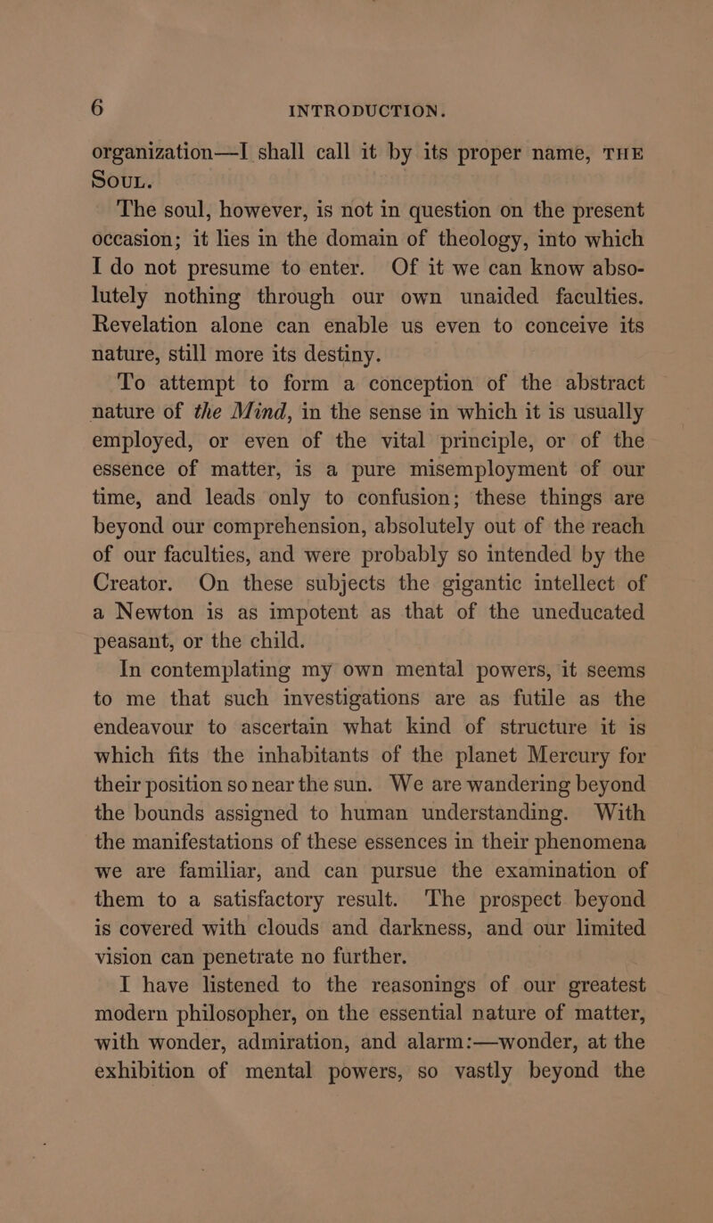 organization—I shall call it by its proper name, THE SOUL. The soul, however, is not in question on the present occasion; it lies in the domain of theology, into which I do not presume to enter. Of it we can know abso- lutely nothing through our own unaided faculties. Revelation alone can enable us even to conceive its nature, still more its destiny. To attempt to form a conception of the abstract nature of the Mind, in the sense in which it is usually employed, or even of the vital principle, or of the essence of matter, is a pure misemployment of our time, and leads only to confusion; these things are beyond our comprehension, absolutely out of the reach of our faculties, and were probably so intended by the Creator. On these subjects the gigantic intellect of a Newton is as impotent as that of the uneducated peasant, or the child. In contemplating my own mental powers, it seems to me that such investigations are as futile as the endeavour to ascertain what kind of structure it is which fits the inhabitants of the planet Mercury for their position so near the sun. We are wandering beyond the bounds assigned to human understanding. With the manifestations of these essences in their phenomena we are familiar, and can pursue the examination of them to a satisfactory result. ‘The prospect beyond is covered with clouds and darkness, and our limited vision can penetrate no further. I have listened to the reasonings of our greatest modern philosopher, on the essential nature of matter, with wonder, admiration, and alarm:—wonder, at the exhibition of mental powers, so vastly beyond the