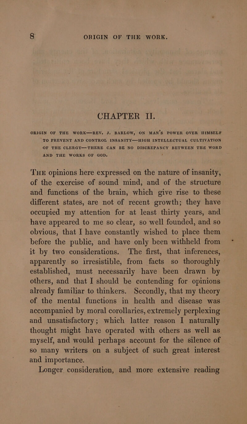 CHAPTER II. ORIGIN OF THE WORK-—REV. J. BARLOW, ON MAN’S POWER OVER HIMSELF 'TO PREVENT AND CONTROL INSANITY—HIGH INTELLECTUAL CULTIVATION OF THE CLERGY—THERE CAN BE NO DISCREPANCY BETWEEN THE WORD AND THE WORKS OF GOD. THE opinions here expressed on the nature of insanity, of the exercise of sound mind, and of the structure and functions of the brain, which give rise to these different states, are not of recent growth; they have occupied my attention for at least thirty years, and have appeared to me so clear, so well founded, and so obvious, that I have constantly wished to place them before the public, and have only been withheld from it by two considerations. The first, that inferences, apparently so irresistible, from facts so thoroughly established, must necessarily have been drawn by others, and that I should be contending for opinions already familiar to thinkers. Secondly, that my theory of the mental functions in health and disease was accompanied by moral corollaries, extremely perplexing and unsatisfactory; which latter reason I naturally thought might have operated with others as well as myself, and would perhaps account for the silence of so many writers on a subject of such great interest and importance. Longer consideration, and more extensive reading