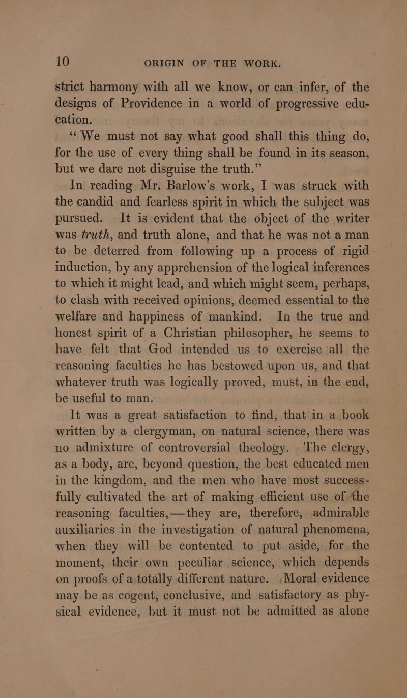 strict harmony with all we know, or can infer, of the designs of Providence in a world of progressive edu- cation. “We must not say what good shall this thing do, for the use of every thing shall be found in its season, but we dare not disguise the truth.” In reading Mr. Barlow’s work, I was struck with the candid and fearless spirit in which the subject was pursued. It is evident that the object of the writer was truth, and truth alone, and that he was not a man to be deterred from following up a process of rigid induction, by any apprehension of the logical inferences to which it might lead, and which might seem, perhaps, to clash with received opinions, deemed essential to the welfare and happiness of mankind. In the true and honest spirit of a Christian philosopher, he seems to have felt that God intended us to exercise all the reasoning faculties he has bestowed upon us, and that whatever truth was logically proved, must, in the end, be useful to man. It was a great satisfaction to find, that in a book written by a clergyman, on natural science, there was no admixture of controversial theology. . ‘The clergy, as a body, are, beyond question, the best educated men in the kingdom, and the men who have most success- fully cultivated the art of making efficient use of the reasoning faculties,—they are, therefore, admirable auxiliaries in the investigation of natural phenomena, when they will be contented to put aside, for the moment, their own peculiar science, which depends on proofs of a totally different nature. Moral evidence may be as cogent, conclusive, and satisfactory as phy- sical evidence, but it must not be admitted as alone