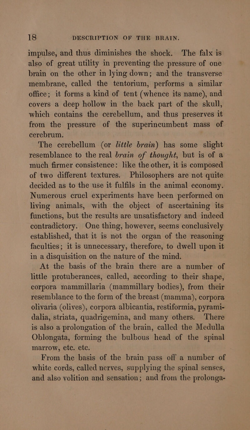 impulse, and thus diminishes the shock. The falx is also of great utility in preventing the pressure of one brain on the other in lying down; and the transverse membrane, called the tentorium, performs a similar office; it forms a kind of tent (whence its name), and covers a deep hollow in the back part of the skull, which contains the cerebellum, and thus preserves it from the pressure of the superincumbent mass of cerebrum. The cerebellum (or little brain) has some slight resemblance to the real brain of thought, but is of a much firmer consistence: like the other, it is composed of two different textures. Philosophers are not quite decided as to the use it fulfils in the animal economy. Numerous cruel experiments have been performed on living animals, with the object of ascertaining its functions, but the results are unsatisfactory and indeed contradictory. One thing, however, seems conclusively established, that it is not the organ of the reasoning faculties; it is unnecessary, therefore, to dwell upon it in a disquisition on the nature of the mind. At the basis of the brain there are a number of little protuberances, called, according to their shape, corpora mammillaria (mammillary bodies), from their resemblance to the form of the breast (mamma), corpora olivaria (olives), corpora albicantia, restiformia, pyrami- dalia, striata, quadrigemina, and many others. ‘There is also a prolongation of the brain, called the Medulla Oblongata, forming the bulbous head of the spinal marrow, etc. etc. From the basis of the brain pass off a number of white cords, called nerves, supplying the spinal senses, and also volition and sensation; and from the prolonga-